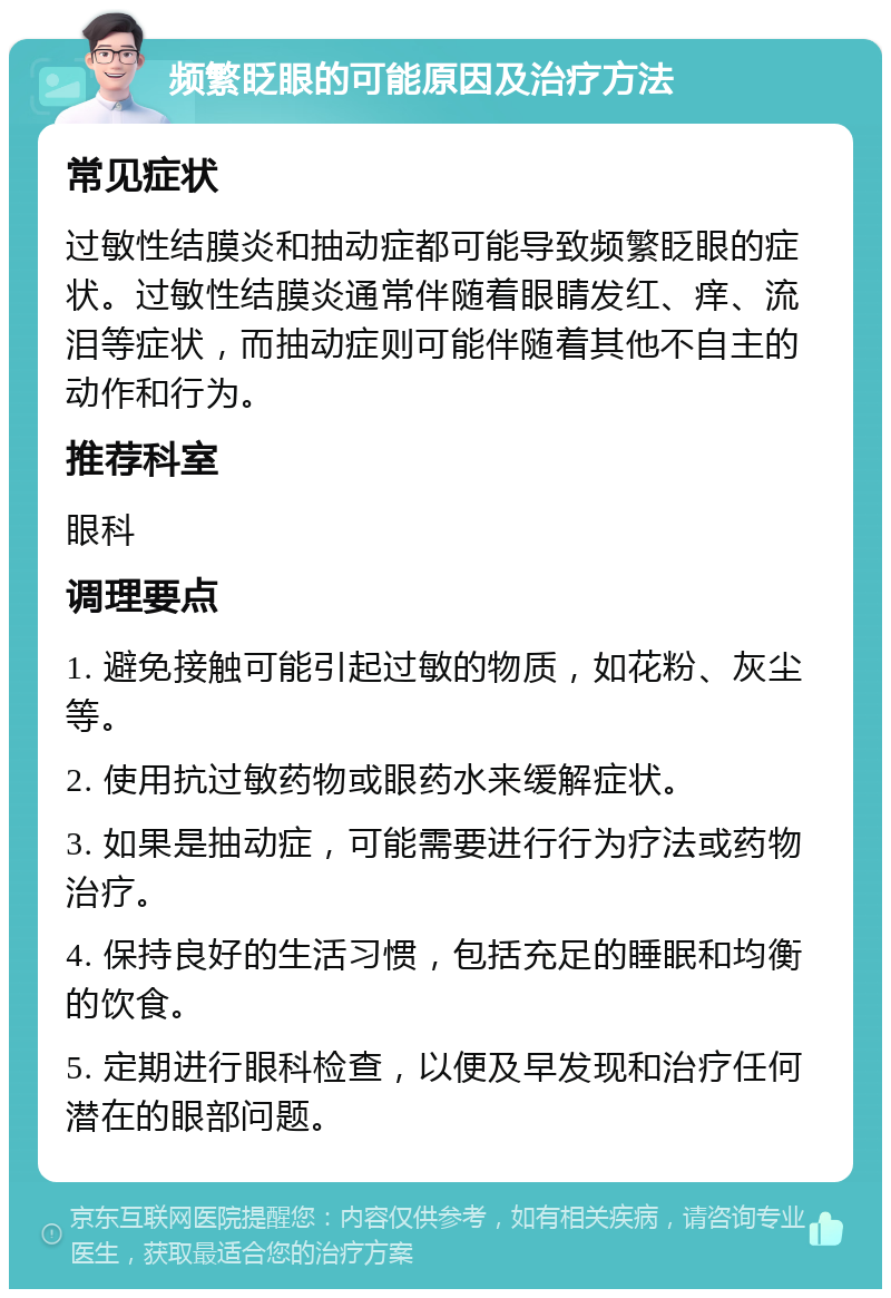 频繁眨眼的可能原因及治疗方法 常见症状 过敏性结膜炎和抽动症都可能导致频繁眨眼的症状。过敏性结膜炎通常伴随着眼睛发红、痒、流泪等症状，而抽动症则可能伴随着其他不自主的动作和行为。 推荐科室 眼科 调理要点 1. 避免接触可能引起过敏的物质，如花粉、灰尘等。 2. 使用抗过敏药物或眼药水来缓解症状。 3. 如果是抽动症，可能需要进行行为疗法或药物治疗。 4. 保持良好的生活习惯，包括充足的睡眠和均衡的饮食。 5. 定期进行眼科检查，以便及早发现和治疗任何潜在的眼部问题。