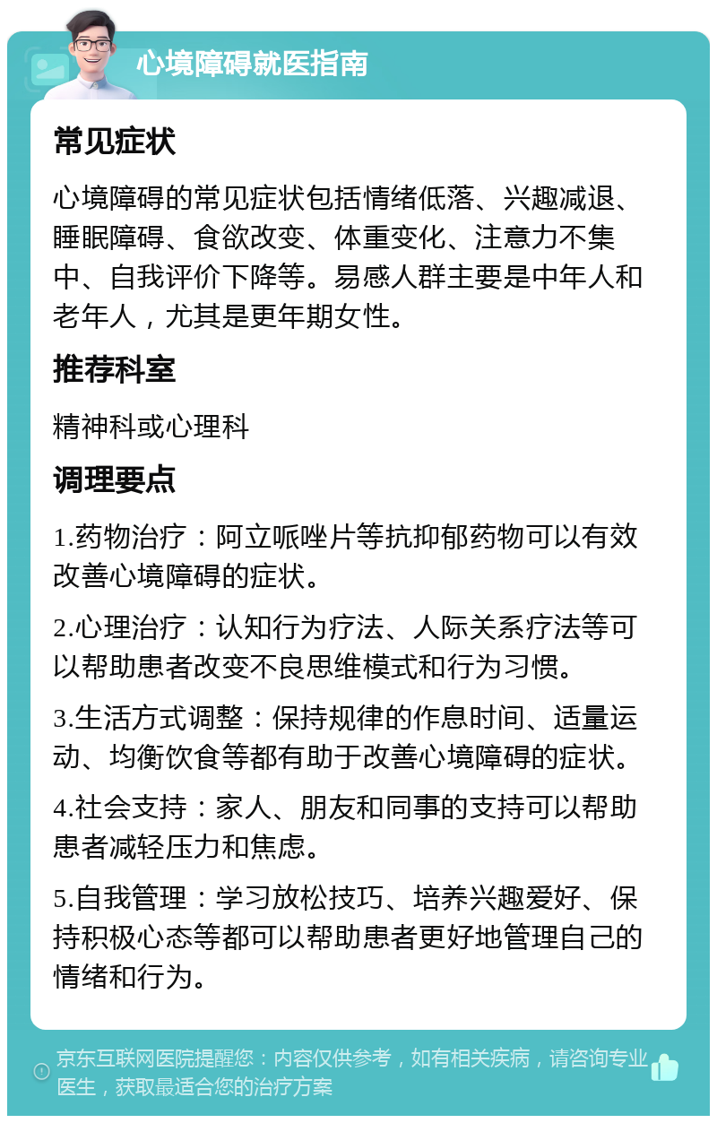 心境障碍就医指南 常见症状 心境障碍的常见症状包括情绪低落、兴趣减退、睡眠障碍、食欲改变、体重变化、注意力不集中、自我评价下降等。易感人群主要是中年人和老年人，尤其是更年期女性。 推荐科室 精神科或心理科 调理要点 1.药物治疗：阿立哌唑片等抗抑郁药物可以有效改善心境障碍的症状。 2.心理治疗：认知行为疗法、人际关系疗法等可以帮助患者改变不良思维模式和行为习惯。 3.生活方式调整：保持规律的作息时间、适量运动、均衡饮食等都有助于改善心境障碍的症状。 4.社会支持：家人、朋友和同事的支持可以帮助患者减轻压力和焦虑。 5.自我管理：学习放松技巧、培养兴趣爱好、保持积极心态等都可以帮助患者更好地管理自己的情绪和行为。