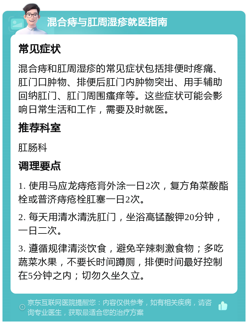 混合痔与肛周湿疹就医指南 常见症状 混合痔和肛周湿疹的常见症状包括排便时疼痛、肛门口肿物、排便后肛门内肿物突出、用手辅助回纳肛门、肛门周围瘙痒等。这些症状可能会影响日常生活和工作，需要及时就医。 推荐科室 肛肠科 调理要点 1. 使用马应龙痔疮膏外涂一日2次，复方角菜酸酯栓或普济痔疮栓肛塞一日2次。 2. 每天用清水清洗肛门，坐浴高锰酸钾20分钟，一日二次。 3. 遵循规律清淡饮食，避免辛辣刺激食物；多吃蔬菜水果，不要长时间蹲厕，排便时间最好控制在5分钟之内；切勿久坐久立。