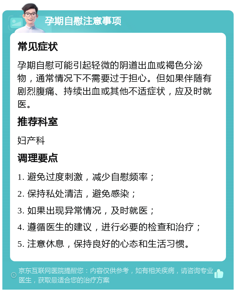 孕期自慰注意事项 常见症状 孕期自慰可能引起轻微的阴道出血或褐色分泌物，通常情况下不需要过于担心。但如果伴随有剧烈腹痛、持续出血或其他不适症状，应及时就医。 推荐科室 妇产科 调理要点 1. 避免过度刺激，减少自慰频率； 2. 保持私处清洁，避免感染； 3. 如果出现异常情况，及时就医； 4. 遵循医生的建议，进行必要的检查和治疗； 5. 注意休息，保持良好的心态和生活习惯。