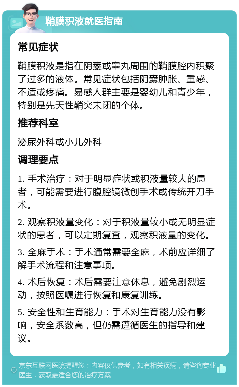 鞘膜积液就医指南 常见症状 鞘膜积液是指在阴囊或睾丸周围的鞘膜腔内积聚了过多的液体。常见症状包括阴囊肿胀、重感、不适或疼痛。易感人群主要是婴幼儿和青少年，特别是先天性鞘突未闭的个体。 推荐科室 泌尿外科或小儿外科 调理要点 1. 手术治疗：对于明显症状或积液量较大的患者，可能需要进行腹腔镜微创手术或传统开刀手术。 2. 观察积液量变化：对于积液量较小或无明显症状的患者，可以定期复查，观察积液量的变化。 3. 全麻手术：手术通常需要全麻，术前应详细了解手术流程和注意事项。 4. 术后恢复：术后需要注意休息，避免剧烈运动，按照医嘱进行恢复和康复训练。 5. 安全性和生育能力：手术对生育能力没有影响，安全系数高，但仍需遵循医生的指导和建议。