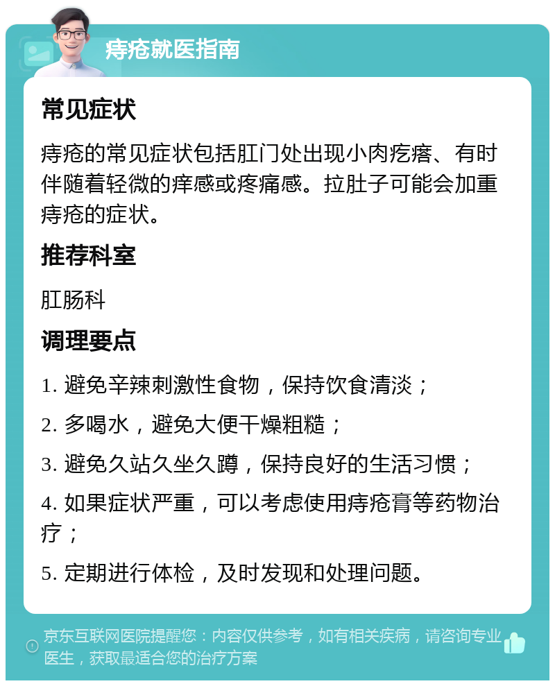 痔疮就医指南 常见症状 痔疮的常见症状包括肛门处出现小肉疙瘩、有时伴随着轻微的痒感或疼痛感。拉肚子可能会加重痔疮的症状。 推荐科室 肛肠科 调理要点 1. 避免辛辣刺激性食物，保持饮食清淡； 2. 多喝水，避免大便干燥粗糙； 3. 避免久站久坐久蹲，保持良好的生活习惯； 4. 如果症状严重，可以考虑使用痔疮膏等药物治疗； 5. 定期进行体检，及时发现和处理问题。