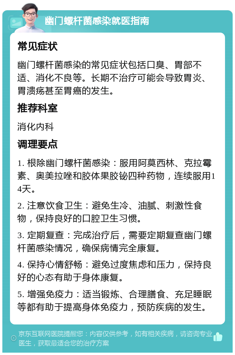 幽门螺杆菌感染就医指南 常见症状 幽门螺杆菌感染的常见症状包括口臭、胃部不适、消化不良等。长期不治疗可能会导致胃炎、胃溃疡甚至胃癌的发生。 推荐科室 消化内科 调理要点 1. 根除幽门螺杆菌感染：服用阿莫西林、克拉霉素、奥美拉唑和胶体果胶铋四种药物，连续服用14天。 2. 注意饮食卫生：避免生冷、油腻、刺激性食物，保持良好的口腔卫生习惯。 3. 定期复查：完成治疗后，需要定期复查幽门螺杆菌感染情况，确保病情完全康复。 4. 保持心情舒畅：避免过度焦虑和压力，保持良好的心态有助于身体康复。 5. 增强免疫力：适当锻炼、合理膳食、充足睡眠等都有助于提高身体免疫力，预防疾病的发生。