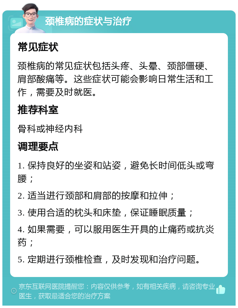 颈椎病的症状与治疗 常见症状 颈椎病的常见症状包括头疼、头晕、颈部僵硬、肩部酸痛等。这些症状可能会影响日常生活和工作，需要及时就医。 推荐科室 骨科或神经内科 调理要点 1. 保持良好的坐姿和站姿，避免长时间低头或弯腰； 2. 适当进行颈部和肩部的按摩和拉伸； 3. 使用合适的枕头和床垫，保证睡眠质量； 4. 如果需要，可以服用医生开具的止痛药或抗炎药； 5. 定期进行颈椎检查，及时发现和治疗问题。