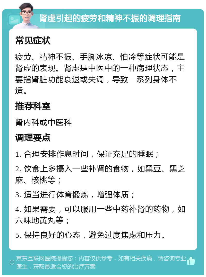 肾虚引起的疲劳和精神不振的调理指南 常见症状 疲劳、精神不振、手脚冰凉、怕冷等症状可能是肾虚的表现。肾虚是中医中的一种病理状态，主要指肾脏功能衰退或失调，导致一系列身体不适。 推荐科室 肾内科或中医科 调理要点 1. 合理安排作息时间，保证充足的睡眠； 2. 饮食上多摄入一些补肾的食物，如黑豆、黑芝麻、核桃等； 3. 适当进行体育锻炼，增强体质； 4. 如果需要，可以服用一些中药补肾的药物，如六味地黄丸等； 5. 保持良好的心态，避免过度焦虑和压力。