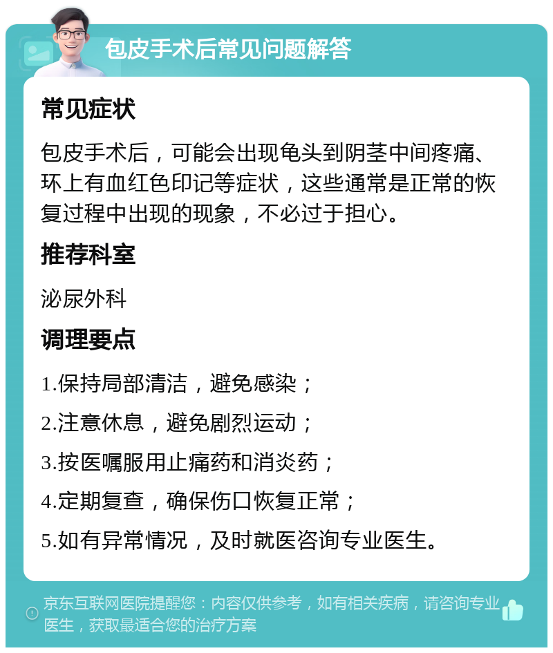 包皮手术后常见问题解答 常见症状 包皮手术后，可能会出现龟头到阴茎中间疼痛、环上有血红色印记等症状，这些通常是正常的恢复过程中出现的现象，不必过于担心。 推荐科室 泌尿外科 调理要点 1.保持局部清洁，避免感染； 2.注意休息，避免剧烈运动； 3.按医嘱服用止痛药和消炎药； 4.定期复查，确保伤口恢复正常； 5.如有异常情况，及时就医咨询专业医生。