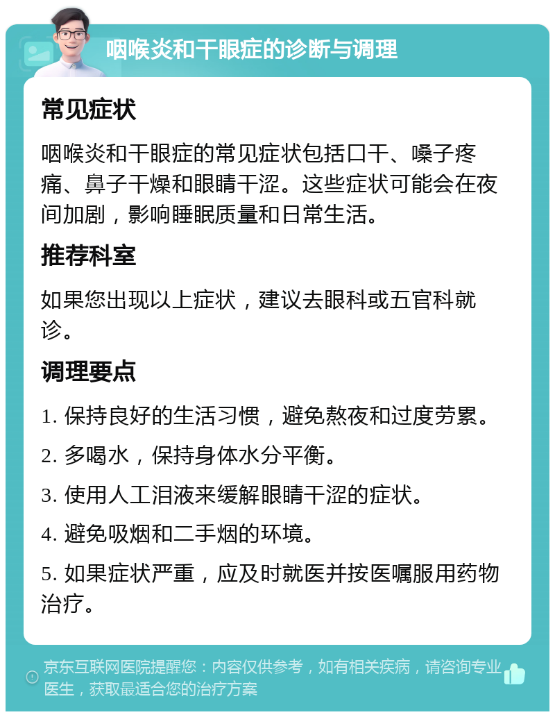 咽喉炎和干眼症的诊断与调理 常见症状 咽喉炎和干眼症的常见症状包括口干、嗓子疼痛、鼻子干燥和眼睛干涩。这些症状可能会在夜间加剧，影响睡眠质量和日常生活。 推荐科室 如果您出现以上症状，建议去眼科或五官科就诊。 调理要点 1. 保持良好的生活习惯，避免熬夜和过度劳累。 2. 多喝水，保持身体水分平衡。 3. 使用人工泪液来缓解眼睛干涩的症状。 4. 避免吸烟和二手烟的环境。 5. 如果症状严重，应及时就医并按医嘱服用药物治疗。