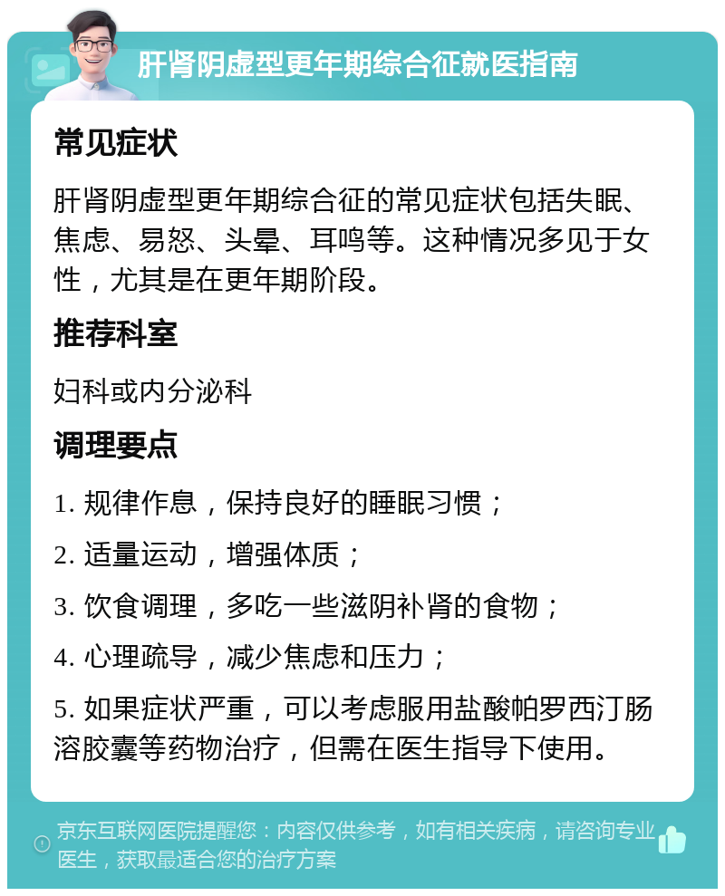 肝肾阴虚型更年期综合征就医指南 常见症状 肝肾阴虚型更年期综合征的常见症状包括失眠、焦虑、易怒、头晕、耳鸣等。这种情况多见于女性，尤其是在更年期阶段。 推荐科室 妇科或内分泌科 调理要点 1. 规律作息，保持良好的睡眠习惯； 2. 适量运动，增强体质； 3. 饮食调理，多吃一些滋阴补肾的食物； 4. 心理疏导，减少焦虑和压力； 5. 如果症状严重，可以考虑服用盐酸帕罗西汀肠溶胶囊等药物治疗，但需在医生指导下使用。