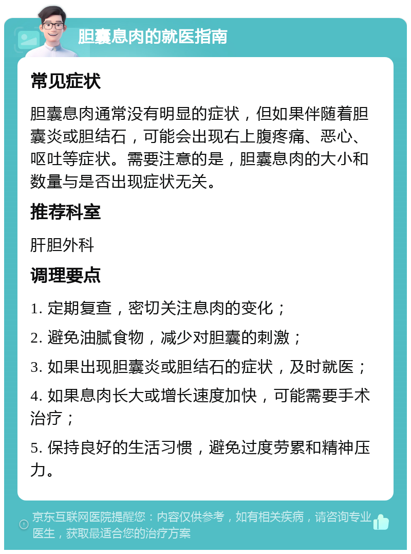 胆囊息肉的就医指南 常见症状 胆囊息肉通常没有明显的症状，但如果伴随着胆囊炎或胆结石，可能会出现右上腹疼痛、恶心、呕吐等症状。需要注意的是，胆囊息肉的大小和数量与是否出现症状无关。 推荐科室 肝胆外科 调理要点 1. 定期复查，密切关注息肉的变化； 2. 避免油腻食物，减少对胆囊的刺激； 3. 如果出现胆囊炎或胆结石的症状，及时就医； 4. 如果息肉长大或增长速度加快，可能需要手术治疗； 5. 保持良好的生活习惯，避免过度劳累和精神压力。