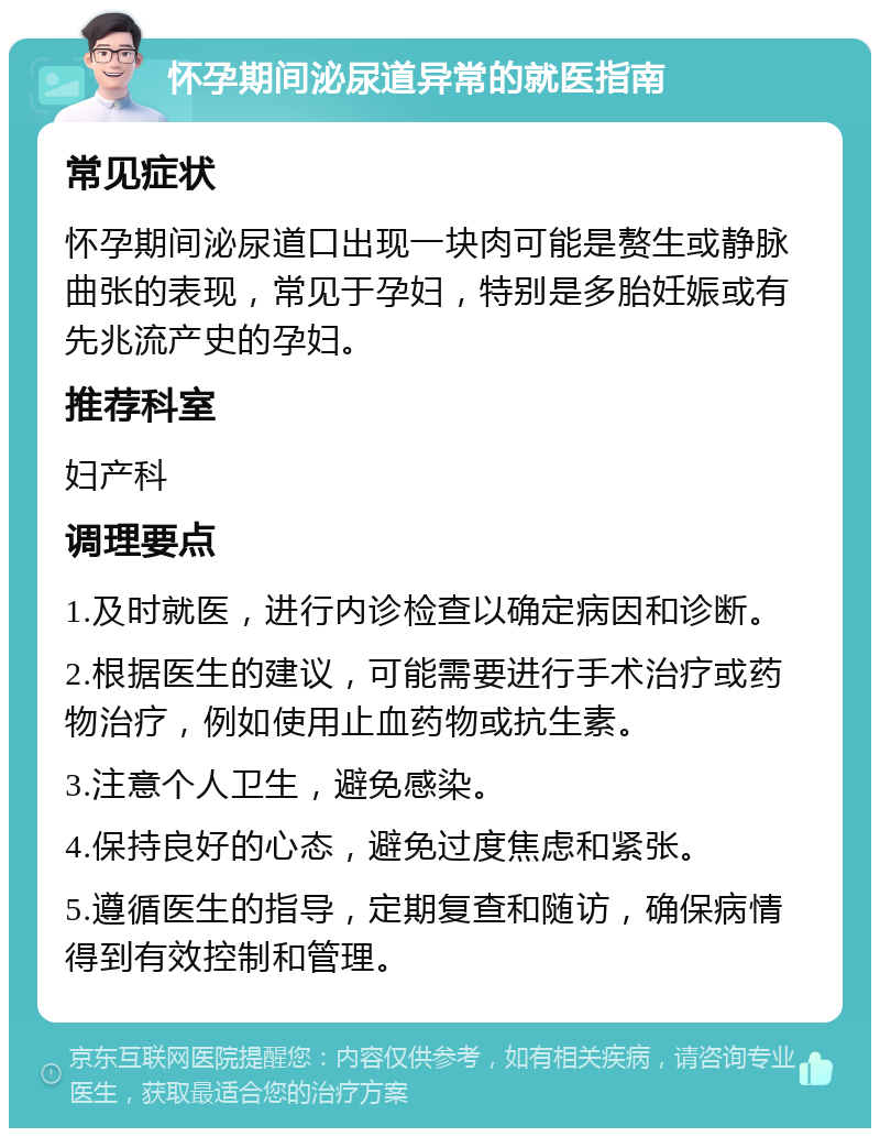 怀孕期间泌尿道异常的就医指南 常见症状 怀孕期间泌尿道口出现一块肉可能是赘生或静脉曲张的表现，常见于孕妇，特别是多胎妊娠或有先兆流产史的孕妇。 推荐科室 妇产科 调理要点 1.及时就医，进行内诊检查以确定病因和诊断。 2.根据医生的建议，可能需要进行手术治疗或药物治疗，例如使用止血药物或抗生素。 3.注意个人卫生，避免感染。 4.保持良好的心态，避免过度焦虑和紧张。 5.遵循医生的指导，定期复查和随访，确保病情得到有效控制和管理。