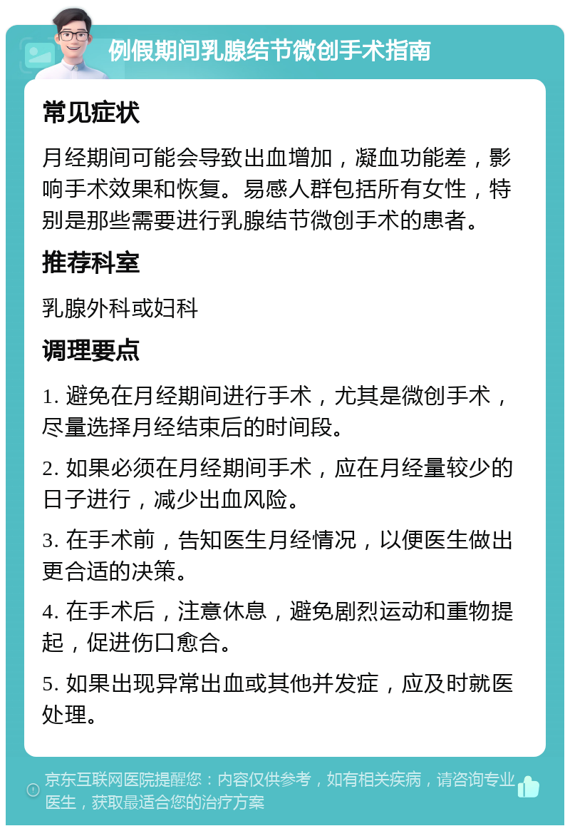 例假期间乳腺结节微创手术指南 常见症状 月经期间可能会导致出血增加，凝血功能差，影响手术效果和恢复。易感人群包括所有女性，特别是那些需要进行乳腺结节微创手术的患者。 推荐科室 乳腺外科或妇科 调理要点 1. 避免在月经期间进行手术，尤其是微创手术，尽量选择月经结束后的时间段。 2. 如果必须在月经期间手术，应在月经量较少的日子进行，减少出血风险。 3. 在手术前，告知医生月经情况，以便医生做出更合适的决策。 4. 在手术后，注意休息，避免剧烈运动和重物提起，促进伤口愈合。 5. 如果出现异常出血或其他并发症，应及时就医处理。