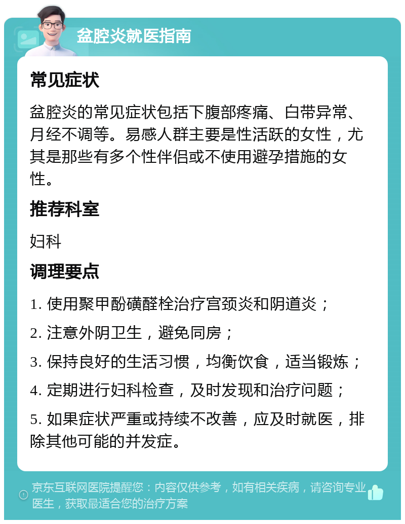 盆腔炎就医指南 常见症状 盆腔炎的常见症状包括下腹部疼痛、白带异常、月经不调等。易感人群主要是性活跃的女性，尤其是那些有多个性伴侣或不使用避孕措施的女性。 推荐科室 妇科 调理要点 1. 使用聚甲酚磺醛栓治疗宫颈炎和阴道炎； 2. 注意外阴卫生，避免同房； 3. 保持良好的生活习惯，均衡饮食，适当锻炼； 4. 定期进行妇科检查，及时发现和治疗问题； 5. 如果症状严重或持续不改善，应及时就医，排除其他可能的并发症。