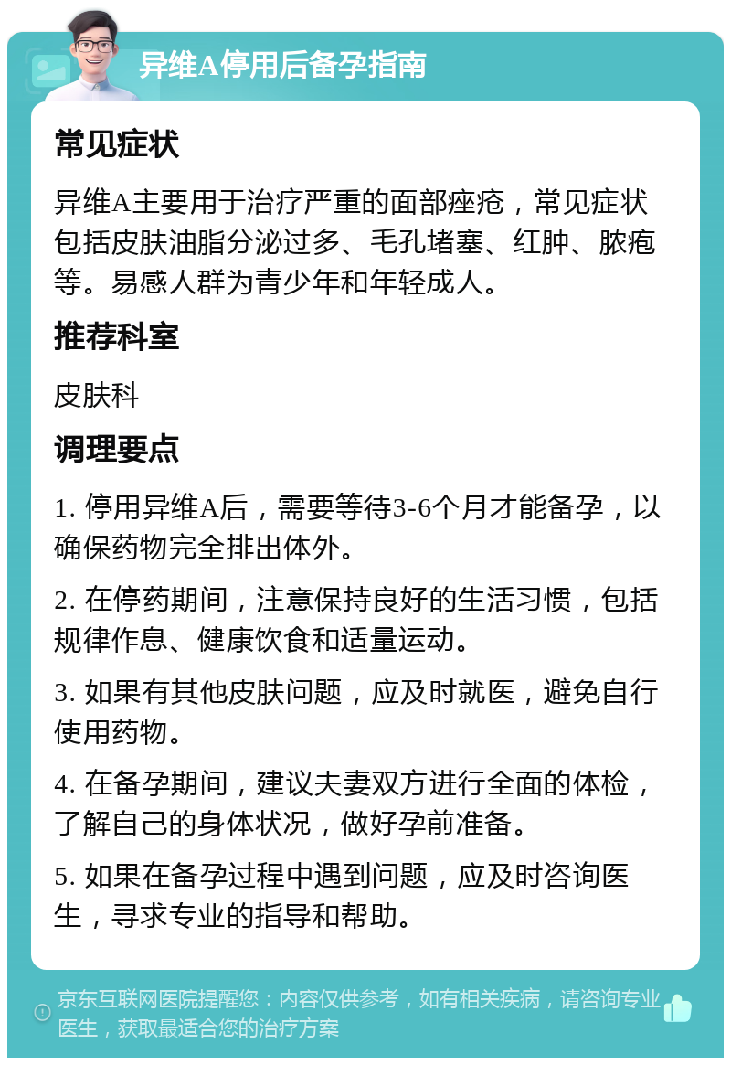 异维A停用后备孕指南 常见症状 异维A主要用于治疗严重的面部痤疮，常见症状包括皮肤油脂分泌过多、毛孔堵塞、红肿、脓疱等。易感人群为青少年和年轻成人。 推荐科室 皮肤科 调理要点 1. 停用异维A后，需要等待3-6个月才能备孕，以确保药物完全排出体外。 2. 在停药期间，注意保持良好的生活习惯，包括规律作息、健康饮食和适量运动。 3. 如果有其他皮肤问题，应及时就医，避免自行使用药物。 4. 在备孕期间，建议夫妻双方进行全面的体检，了解自己的身体状况，做好孕前准备。 5. 如果在备孕过程中遇到问题，应及时咨询医生，寻求专业的指导和帮助。