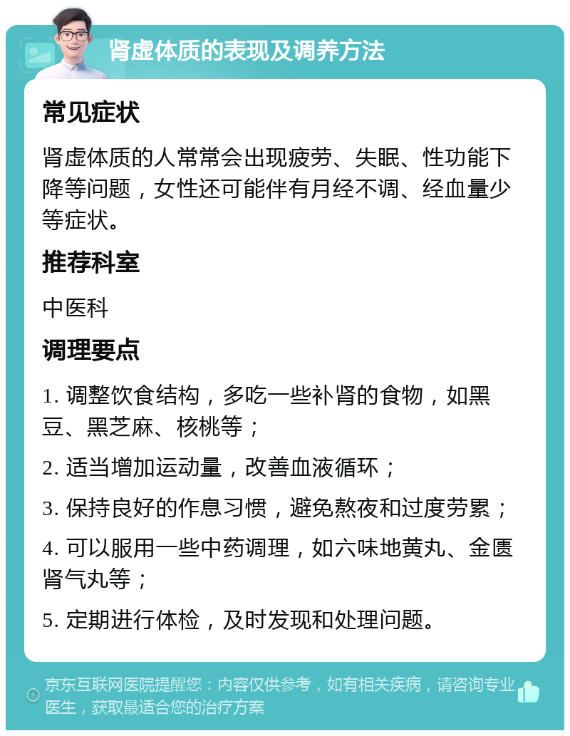 肾虚体质的表现及调养方法 常见症状 肾虚体质的人常常会出现疲劳、失眠、性功能下降等问题，女性还可能伴有月经不调、经血量少等症状。 推荐科室 中医科 调理要点 1. 调整饮食结构，多吃一些补肾的食物，如黑豆、黑芝麻、核桃等； 2. 适当增加运动量，改善血液循环； 3. 保持良好的作息习惯，避免熬夜和过度劳累； 4. 可以服用一些中药调理，如六味地黄丸、金匮肾气丸等； 5. 定期进行体检，及时发现和处理问题。