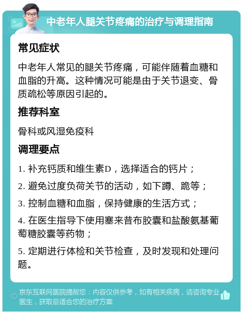 中老年人腿关节疼痛的治疗与调理指南 常见症状 中老年人常见的腿关节疼痛，可能伴随着血糖和血脂的升高。这种情况可能是由于关节退变、骨质疏松等原因引起的。 推荐科室 骨科或风湿免疫科 调理要点 1. 补充钙质和维生素D，选择适合的钙片； 2. 避免过度负荷关节的活动，如下蹲、跪等； 3. 控制血糖和血脂，保持健康的生活方式； 4. 在医生指导下使用塞来昔布胶囊和盐酸氨基葡萄糖胶囊等药物； 5. 定期进行体检和关节检查，及时发现和处理问题。