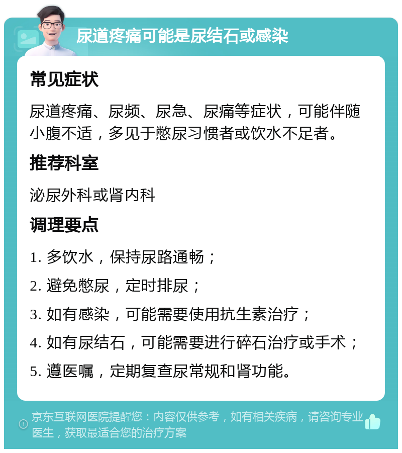 尿道疼痛可能是尿结石或感染 常见症状 尿道疼痛、尿频、尿急、尿痛等症状，可能伴随小腹不适，多见于憋尿习惯者或饮水不足者。 推荐科室 泌尿外科或肾内科 调理要点 1. 多饮水，保持尿路通畅； 2. 避免憋尿，定时排尿； 3. 如有感染，可能需要使用抗生素治疗； 4. 如有尿结石，可能需要进行碎石治疗或手术； 5. 遵医嘱，定期复查尿常规和肾功能。