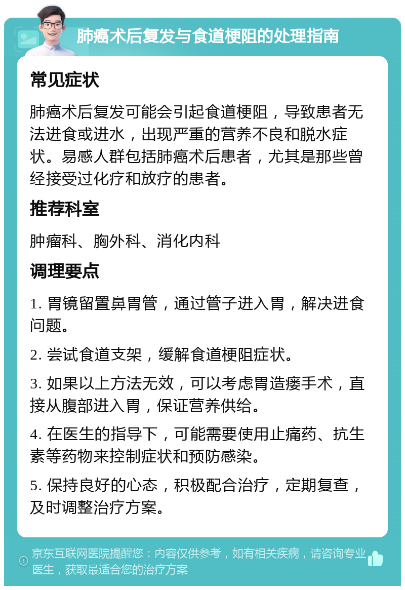 肺癌术后复发与食道梗阻的处理指南 常见症状 肺癌术后复发可能会引起食道梗阻，导致患者无法进食或进水，出现严重的营养不良和脱水症状。易感人群包括肺癌术后患者，尤其是那些曾经接受过化疗和放疗的患者。 推荐科室 肿瘤科、胸外科、消化内科 调理要点 1. 胃镜留置鼻胃管，通过管子进入胃，解决进食问题。 2. 尝试食道支架，缓解食道梗阻症状。 3. 如果以上方法无效，可以考虑胃造瘘手术，直接从腹部进入胃，保证营养供给。 4. 在医生的指导下，可能需要使用止痛药、抗生素等药物来控制症状和预防感染。 5. 保持良好的心态，积极配合治疗，定期复查，及时调整治疗方案。