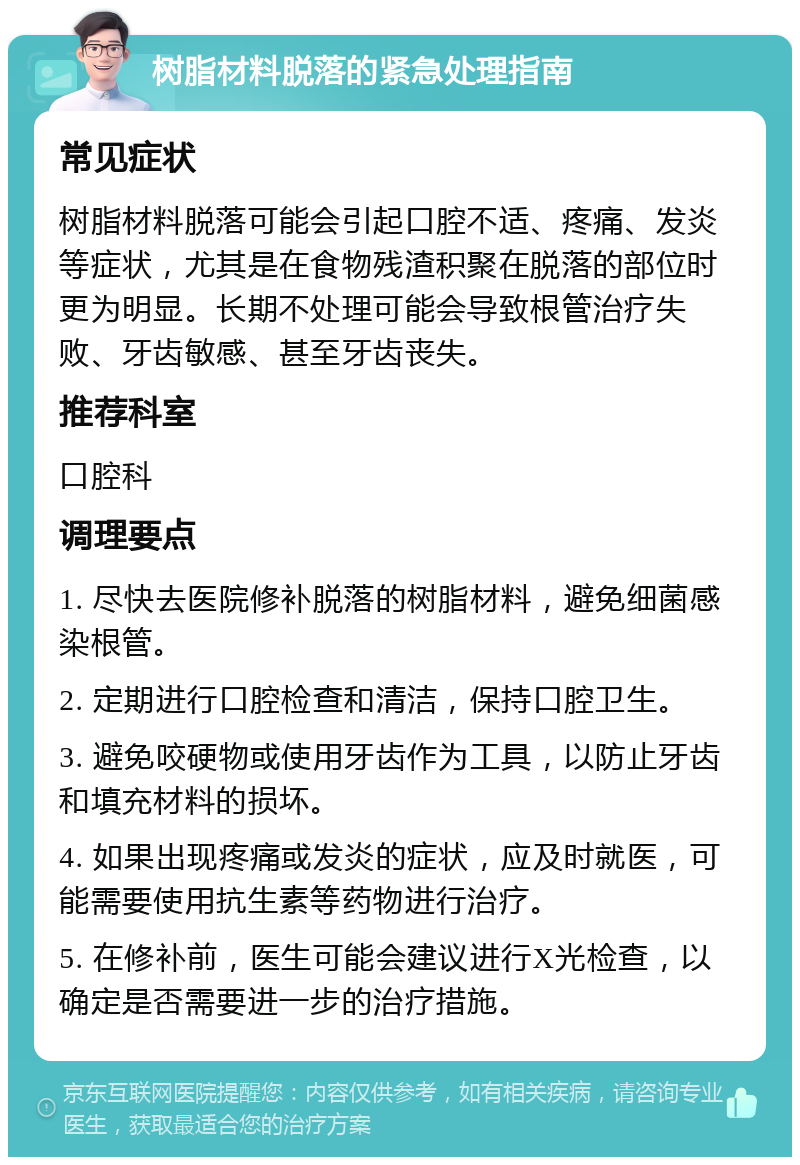 树脂材料脱落的紧急处理指南 常见症状 树脂材料脱落可能会引起口腔不适、疼痛、发炎等症状，尤其是在食物残渣积聚在脱落的部位时更为明显。长期不处理可能会导致根管治疗失败、牙齿敏感、甚至牙齿丧失。 推荐科室 口腔科 调理要点 1. 尽快去医院修补脱落的树脂材料，避免细菌感染根管。 2. 定期进行口腔检查和清洁，保持口腔卫生。 3. 避免咬硬物或使用牙齿作为工具，以防止牙齿和填充材料的损坏。 4. 如果出现疼痛或发炎的症状，应及时就医，可能需要使用抗生素等药物进行治疗。 5. 在修补前，医生可能会建议进行X光检查，以确定是否需要进一步的治疗措施。