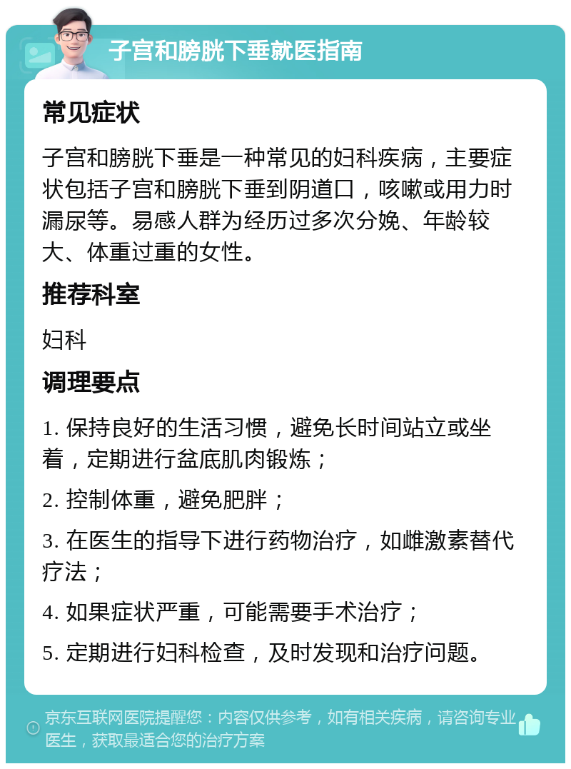 子宫和膀胱下垂就医指南 常见症状 子宫和膀胱下垂是一种常见的妇科疾病，主要症状包括子宫和膀胱下垂到阴道口，咳嗽或用力时漏尿等。易感人群为经历过多次分娩、年龄较大、体重过重的女性。 推荐科室 妇科 调理要点 1. 保持良好的生活习惯，避免长时间站立或坐着，定期进行盆底肌肉锻炼； 2. 控制体重，避免肥胖； 3. 在医生的指导下进行药物治疗，如雌激素替代疗法； 4. 如果症状严重，可能需要手术治疗； 5. 定期进行妇科检查，及时发现和治疗问题。