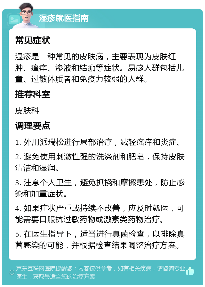 湿疹就医指南 常见症状 湿疹是一种常见的皮肤病，主要表现为皮肤红肿、瘙痒、渗液和结痂等症状。易感人群包括儿童、过敏体质者和免疫力较弱的人群。 推荐科室 皮肤科 调理要点 1. 外用派瑞松进行局部治疗，减轻瘙痒和炎症。 2. 避免使用刺激性强的洗涤剂和肥皂，保持皮肤清洁和湿润。 3. 注意个人卫生，避免抓挠和摩擦患处，防止感染和加重症状。 4. 如果症状严重或持续不改善，应及时就医，可能需要口服抗过敏药物或激素类药物治疗。 5. 在医生指导下，适当进行真菌检查，以排除真菌感染的可能，并根据检查结果调整治疗方案。