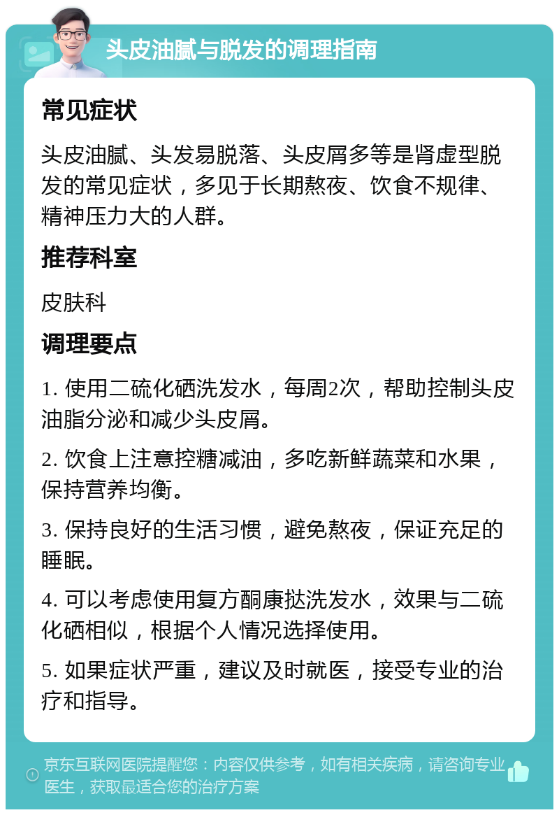 头皮油腻与脱发的调理指南 常见症状 头皮油腻、头发易脱落、头皮屑多等是肾虚型脱发的常见症状，多见于长期熬夜、饮食不规律、精神压力大的人群。 推荐科室 皮肤科 调理要点 1. 使用二硫化硒洗发水，每周2次，帮助控制头皮油脂分泌和减少头皮屑。 2. 饮食上注意控糖减油，多吃新鲜蔬菜和水果，保持营养均衡。 3. 保持良好的生活习惯，避免熬夜，保证充足的睡眠。 4. 可以考虑使用复方酮康挞洗发水，效果与二硫化硒相似，根据个人情况选择使用。 5. 如果症状严重，建议及时就医，接受专业的治疗和指导。