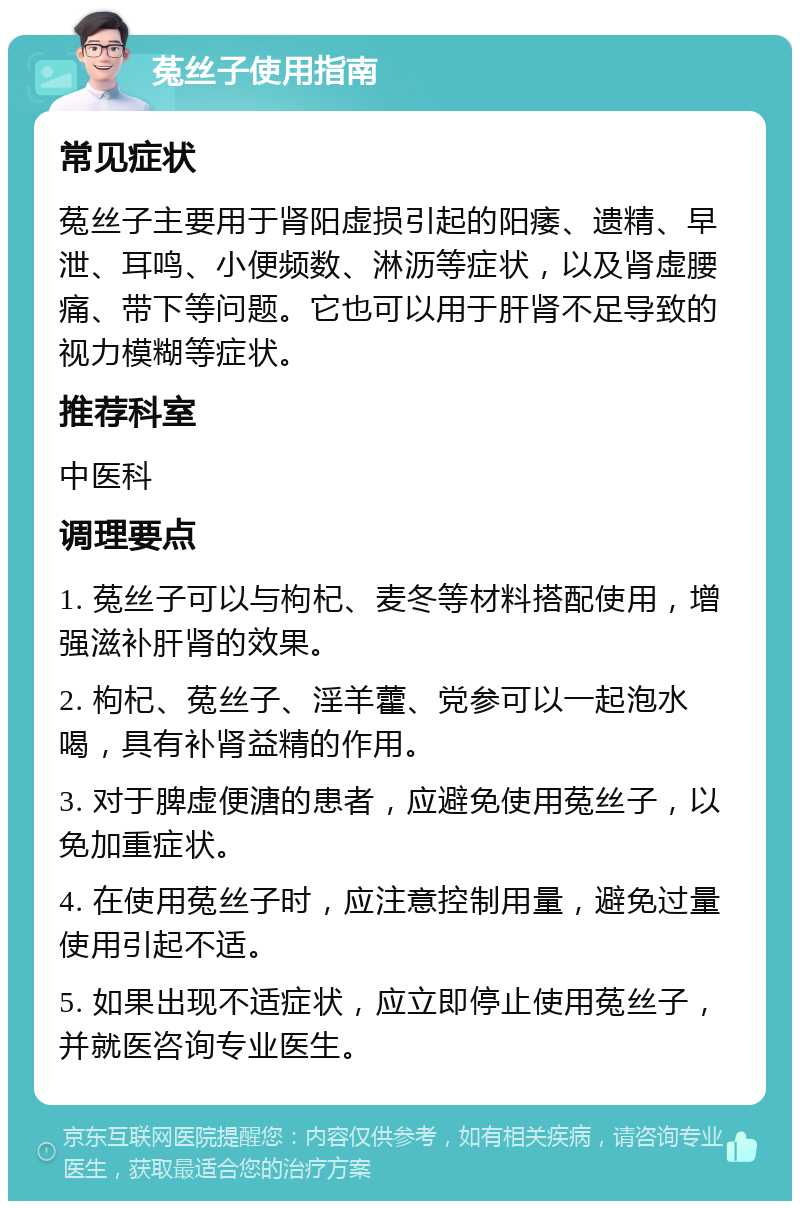 菟丝子使用指南 常见症状 菟丝子主要用于肾阳虚损引起的阳痿、遗精、早泄、耳鸣、小便频数、淋沥等症状，以及肾虚腰痛、带下等问题。它也可以用于肝肾不足导致的视力模糊等症状。 推荐科室 中医科 调理要点 1. 菟丝子可以与枸杞、麦冬等材料搭配使用，增强滋补肝肾的效果。 2. 枸杞、菟丝子、淫羊藿、党参可以一起泡水喝，具有补肾益精的作用。 3. 对于脾虚便溏的患者，应避免使用菟丝子，以免加重症状。 4. 在使用菟丝子时，应注意控制用量，避免过量使用引起不适。 5. 如果出现不适症状，应立即停止使用菟丝子，并就医咨询专业医生。