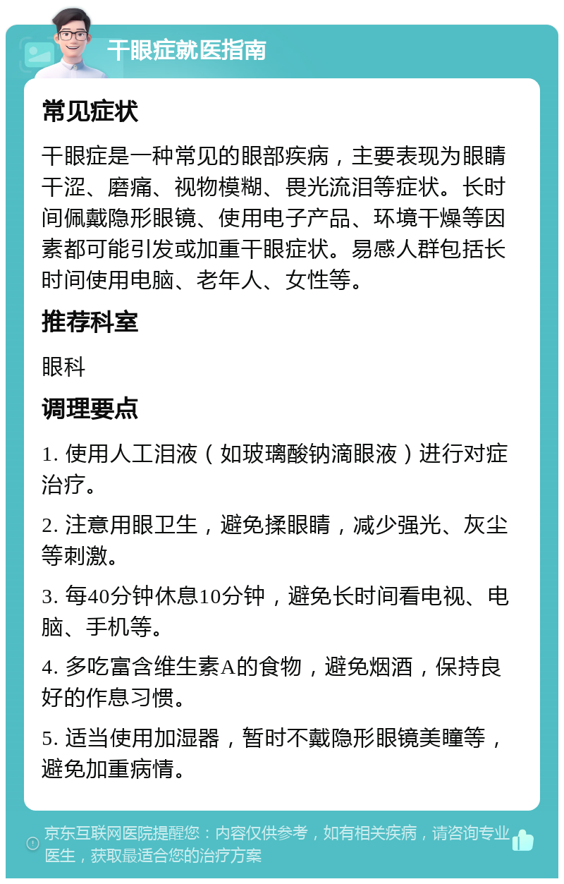 干眼症就医指南 常见症状 干眼症是一种常见的眼部疾病，主要表现为眼睛干涩、磨痛、视物模糊、畏光流泪等症状。长时间佩戴隐形眼镜、使用电子产品、环境干燥等因素都可能引发或加重干眼症状。易感人群包括长时间使用电脑、老年人、女性等。 推荐科室 眼科 调理要点 1. 使用人工泪液（如玻璃酸钠滴眼液）进行对症治疗。 2. 注意用眼卫生，避免揉眼睛，减少强光、灰尘等刺激。 3. 每40分钟休息10分钟，避免长时间看电视、电脑、手机等。 4. 多吃富含维生素A的食物，避免烟酒，保持良好的作息习惯。 5. 适当使用加湿器，暂时不戴隐形眼镜美瞳等，避免加重病情。