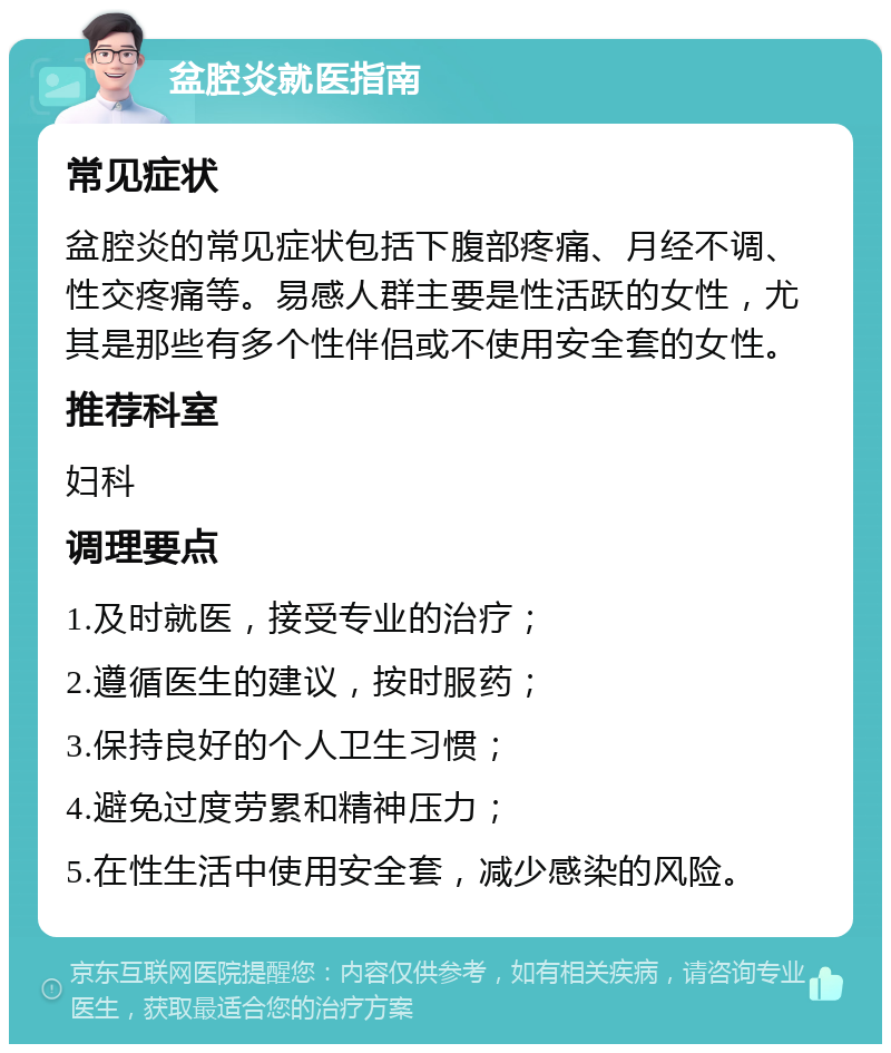 盆腔炎就医指南 常见症状 盆腔炎的常见症状包括下腹部疼痛、月经不调、性交疼痛等。易感人群主要是性活跃的女性，尤其是那些有多个性伴侣或不使用安全套的女性。 推荐科室 妇科 调理要点 1.及时就医，接受专业的治疗； 2.遵循医生的建议，按时服药； 3.保持良好的个人卫生习惯； 4.避免过度劳累和精神压力； 5.在性生活中使用安全套，减少感染的风险。