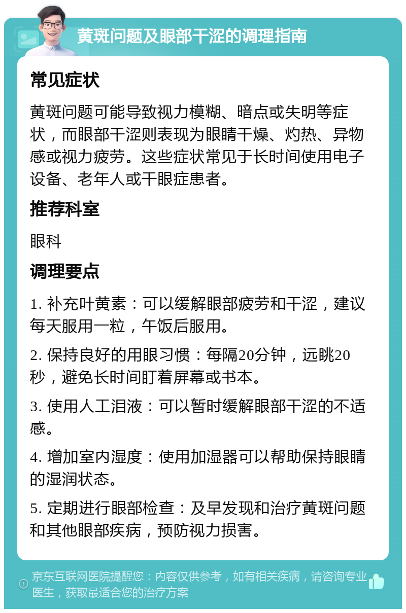 黄斑问题及眼部干涩的调理指南 常见症状 黄斑问题可能导致视力模糊、暗点或失明等症状，而眼部干涩则表现为眼睛干燥、灼热、异物感或视力疲劳。这些症状常见于长时间使用电子设备、老年人或干眼症患者。 推荐科室 眼科 调理要点 1. 补充叶黄素：可以缓解眼部疲劳和干涩，建议每天服用一粒，午饭后服用。 2. 保持良好的用眼习惯：每隔20分钟，远眺20秒，避免长时间盯着屏幕或书本。 3. 使用人工泪液：可以暂时缓解眼部干涩的不适感。 4. 增加室内湿度：使用加湿器可以帮助保持眼睛的湿润状态。 5. 定期进行眼部检查：及早发现和治疗黄斑问题和其他眼部疾病，预防视力损害。