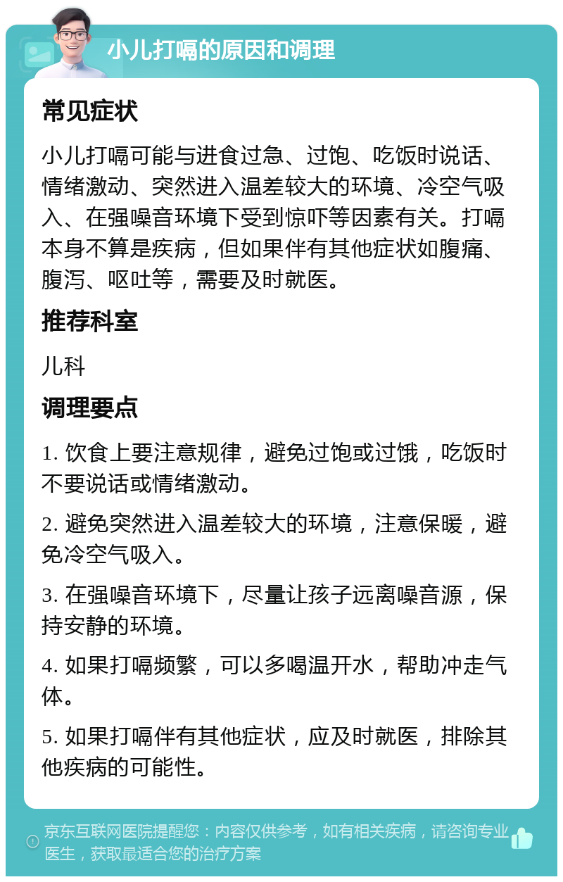 小儿打嗝的原因和调理 常见症状 小儿打嗝可能与进食过急、过饱、吃饭时说话、情绪激动、突然进入温差较大的环境、冷空气吸入、在强噪音环境下受到惊吓等因素有关。打嗝本身不算是疾病，但如果伴有其他症状如腹痛、腹泻、呕吐等，需要及时就医。 推荐科室 儿科 调理要点 1. 饮食上要注意规律，避免过饱或过饿，吃饭时不要说话或情绪激动。 2. 避免突然进入温差较大的环境，注意保暖，避免冷空气吸入。 3. 在强噪音环境下，尽量让孩子远离噪音源，保持安静的环境。 4. 如果打嗝频繁，可以多喝温开水，帮助冲走气体。 5. 如果打嗝伴有其他症状，应及时就医，排除其他疾病的可能性。