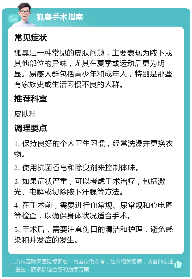 狐臭手术指南 常见症状 狐臭是一种常见的皮肤问题，主要表现为腋下或其他部位的异味，尤其在夏季或运动后更为明显。易感人群包括青少年和成年人，特别是那些有家族史或生活习惯不良的人群。 推荐科室 皮肤科 调理要点 1. 保持良好的个人卫生习惯，经常洗澡并更换衣物。 2. 使用抗菌香皂和除臭剂来控制体味。 3. 如果症状严重，可以考虑手术治疗，包括激光、电解或切除腋下汗腺等方法。 4. 在手术前，需要进行血常规、尿常规和心电图等检查，以确保身体状况适合手术。 5. 手术后，需要注意伤口的清洁和护理，避免感染和并发症的发生。