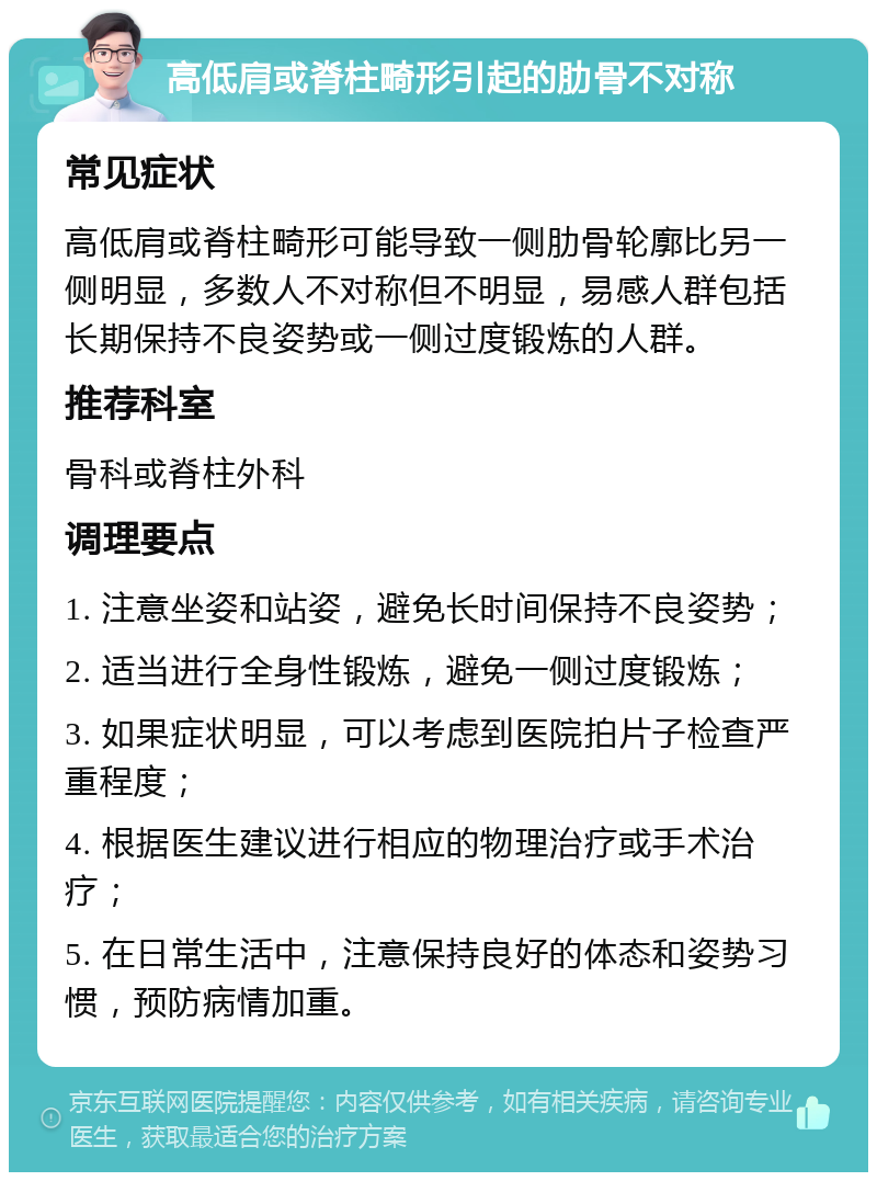 高低肩或脊柱畸形引起的肋骨不对称 常见症状 高低肩或脊柱畸形可能导致一侧肋骨轮廓比另一侧明显，多数人不对称但不明显，易感人群包括长期保持不良姿势或一侧过度锻炼的人群。 推荐科室 骨科或脊柱外科 调理要点 1. 注意坐姿和站姿，避免长时间保持不良姿势； 2. 适当进行全身性锻炼，避免一侧过度锻炼； 3. 如果症状明显，可以考虑到医院拍片子检查严重程度； 4. 根据医生建议进行相应的物理治疗或手术治疗； 5. 在日常生活中，注意保持良好的体态和姿势习惯，预防病情加重。