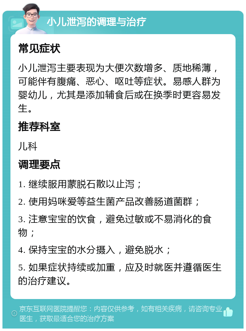 小儿泄泻的调理与治疗 常见症状 小儿泄泻主要表现为大便次数增多、质地稀薄，可能伴有腹痛、恶心、呕吐等症状。易感人群为婴幼儿，尤其是添加辅食后或在换季时更容易发生。 推荐科室 儿科 调理要点 1. 继续服用蒙脱石散以止泻； 2. 使用妈咪爱等益生菌产品改善肠道菌群； 3. 注意宝宝的饮食，避免过敏或不易消化的食物； 4. 保持宝宝的水分摄入，避免脱水； 5. 如果症状持续或加重，应及时就医并遵循医生的治疗建议。