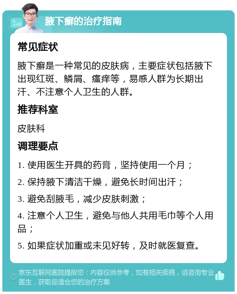 腋下癣的治疗指南 常见症状 腋下癣是一种常见的皮肤病，主要症状包括腋下出现红斑、鳞屑、瘙痒等，易感人群为长期出汗、不注意个人卫生的人群。 推荐科室 皮肤科 调理要点 1. 使用医生开具的药膏，坚持使用一个月； 2. 保持腋下清洁干燥，避免长时间出汗； 3. 避免刮腋毛，减少皮肤刺激； 4. 注意个人卫生，避免与他人共用毛巾等个人用品； 5. 如果症状加重或未见好转，及时就医复查。