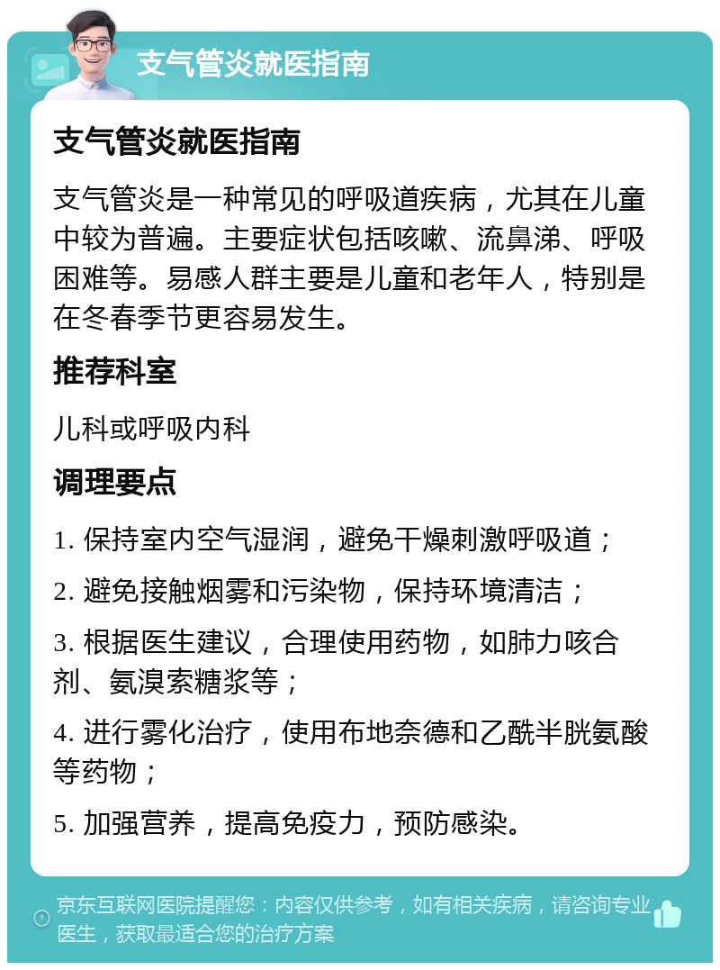 支气管炎就医指南 支气管炎就医指南 支气管炎是一种常见的呼吸道疾病，尤其在儿童中较为普遍。主要症状包括咳嗽、流鼻涕、呼吸困难等。易感人群主要是儿童和老年人，特别是在冬春季节更容易发生。 推荐科室 儿科或呼吸内科 调理要点 1. 保持室内空气湿润，避免干燥刺激呼吸道； 2. 避免接触烟雾和污染物，保持环境清洁； 3. 根据医生建议，合理使用药物，如肺力咳合剂、氨溴索糖浆等； 4. 进行雾化治疗，使用布地奈德和乙酰半胱氨酸等药物； 5. 加强营养，提高免疫力，预防感染。