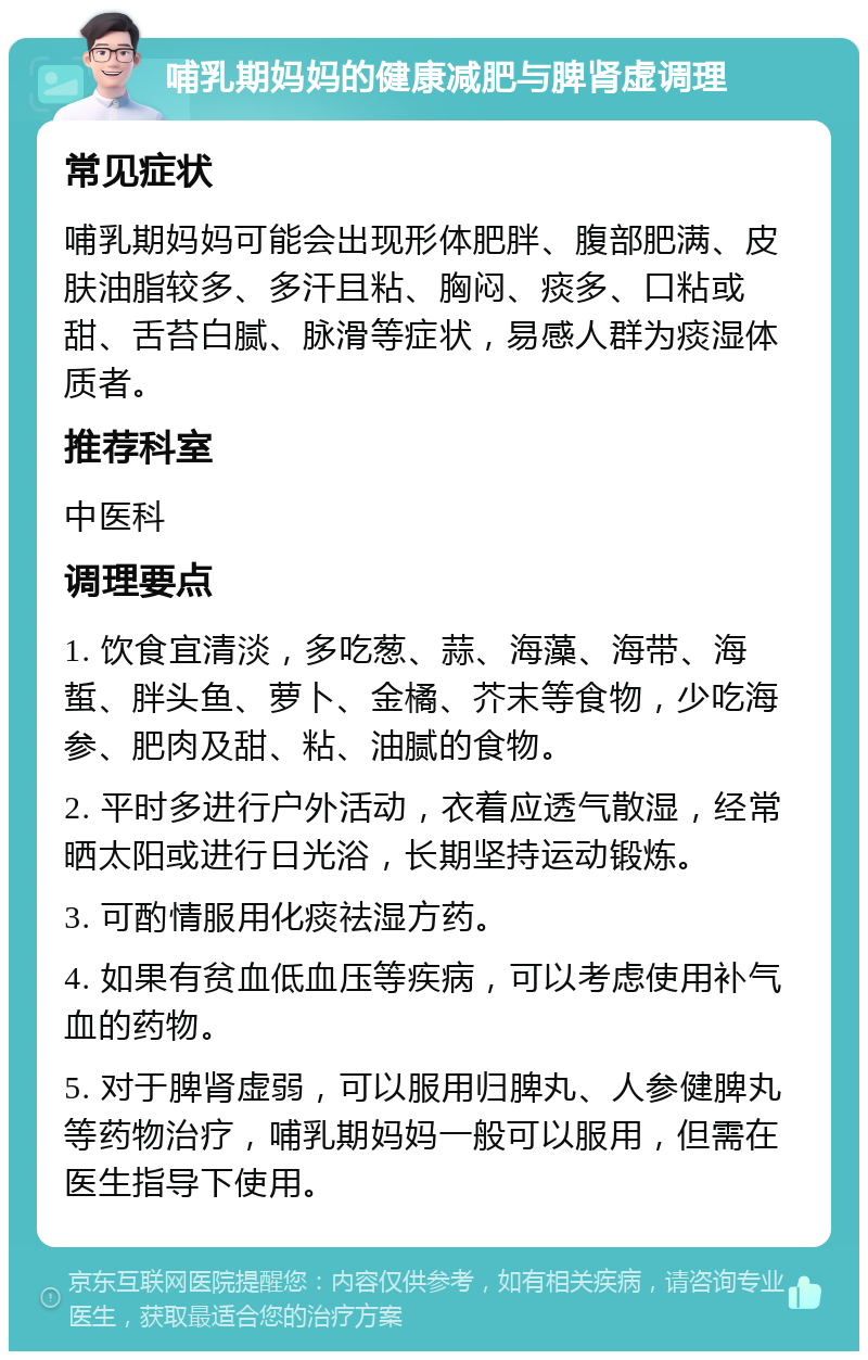 哺乳期妈妈的健康减肥与脾肾虚调理 常见症状 哺乳期妈妈可能会出现形体肥胖、腹部肥满、皮肤油脂较多、多汗且粘、胸闷、痰多、口粘或甜、舌苔白腻、脉滑等症状，易感人群为痰湿体质者。 推荐科室 中医科 调理要点 1. 饮食宜清淡，多吃葱、蒜、海藻、海带、海蜇、胖头鱼、萝卜、金橘、芥末等食物，少吃海参、肥肉及甜、粘、油腻的食物。 2. 平时多进行户外活动，衣着应透气散湿，经常晒太阳或进行日光浴，长期坚持运动锻炼。 3. 可酌情服用化痰祛湿方药。 4. 如果有贫血低血压等疾病，可以考虑使用补气血的药物。 5. 对于脾肾虚弱，可以服用归脾丸、人参健脾丸等药物治疗，哺乳期妈妈一般可以服用，但需在医生指导下使用。