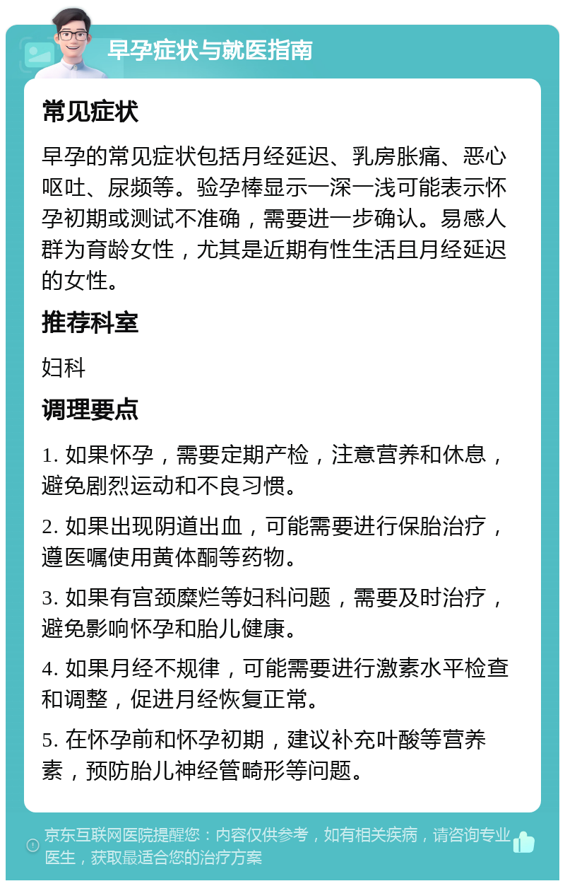 早孕症状与就医指南 常见症状 早孕的常见症状包括月经延迟、乳房胀痛、恶心呕吐、尿频等。验孕棒显示一深一浅可能表示怀孕初期或测试不准确，需要进一步确认。易感人群为育龄女性，尤其是近期有性生活且月经延迟的女性。 推荐科室 妇科 调理要点 1. 如果怀孕，需要定期产检，注意营养和休息，避免剧烈运动和不良习惯。 2. 如果出现阴道出血，可能需要进行保胎治疗，遵医嘱使用黄体酮等药物。 3. 如果有宫颈糜烂等妇科问题，需要及时治疗，避免影响怀孕和胎儿健康。 4. 如果月经不规律，可能需要进行激素水平检查和调整，促进月经恢复正常。 5. 在怀孕前和怀孕初期，建议补充叶酸等营养素，预防胎儿神经管畸形等问题。