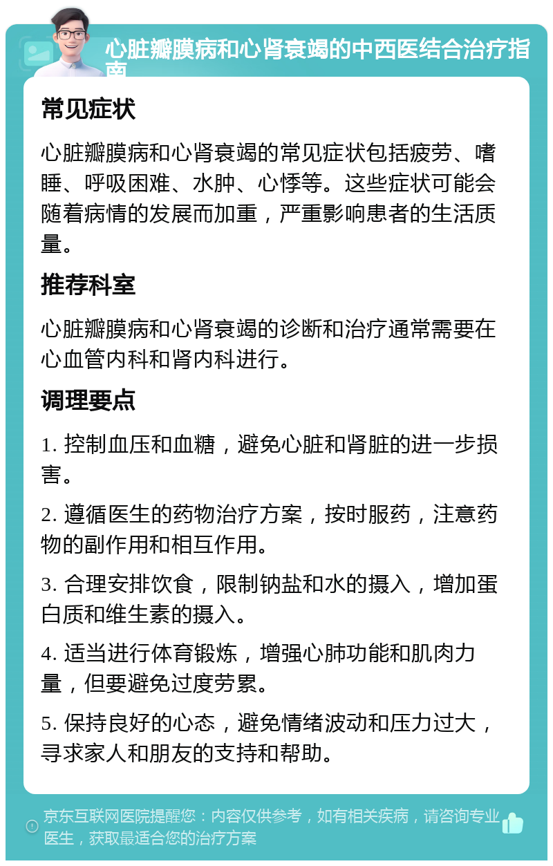 心脏瓣膜病和心肾衰竭的中西医结合治疗指南 常见症状 心脏瓣膜病和心肾衰竭的常见症状包括疲劳、嗜睡、呼吸困难、水肿、心悸等。这些症状可能会随着病情的发展而加重，严重影响患者的生活质量。 推荐科室 心脏瓣膜病和心肾衰竭的诊断和治疗通常需要在心血管内科和肾内科进行。 调理要点 1. 控制血压和血糖，避免心脏和肾脏的进一步损害。 2. 遵循医生的药物治疗方案，按时服药，注意药物的副作用和相互作用。 3. 合理安排饮食，限制钠盐和水的摄入，增加蛋白质和维生素的摄入。 4. 适当进行体育锻炼，增强心肺功能和肌肉力量，但要避免过度劳累。 5. 保持良好的心态，避免情绪波动和压力过大，寻求家人和朋友的支持和帮助。