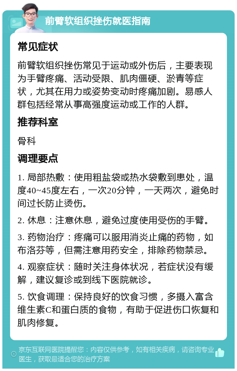 前臂软组织挫伤就医指南 常见症状 前臂软组织挫伤常见于运动或外伤后，主要表现为手臂疼痛、活动受限、肌肉僵硬、淤青等症状，尤其在用力或姿势变动时疼痛加剧。易感人群包括经常从事高强度运动或工作的人群。 推荐科室 骨科 调理要点 1. 局部热敷：使用粗盐袋或热水袋敷到患处，温度40~45度左右，一次20分钟，一天两次，避免时间过长防止烫伤。 2. 休息：注意休息，避免过度使用受伤的手臂。 3. 药物治疗：疼痛可以服用消炎止痛的药物，如布洛芬等，但需注意用药安全，排除药物禁忌。 4. 观察症状：随时关注身体状况，若症状没有缓解，建议复诊或到线下医院就诊。 5. 饮食调理：保持良好的饮食习惯，多摄入富含维生素C和蛋白质的食物，有助于促进伤口恢复和肌肉修复。