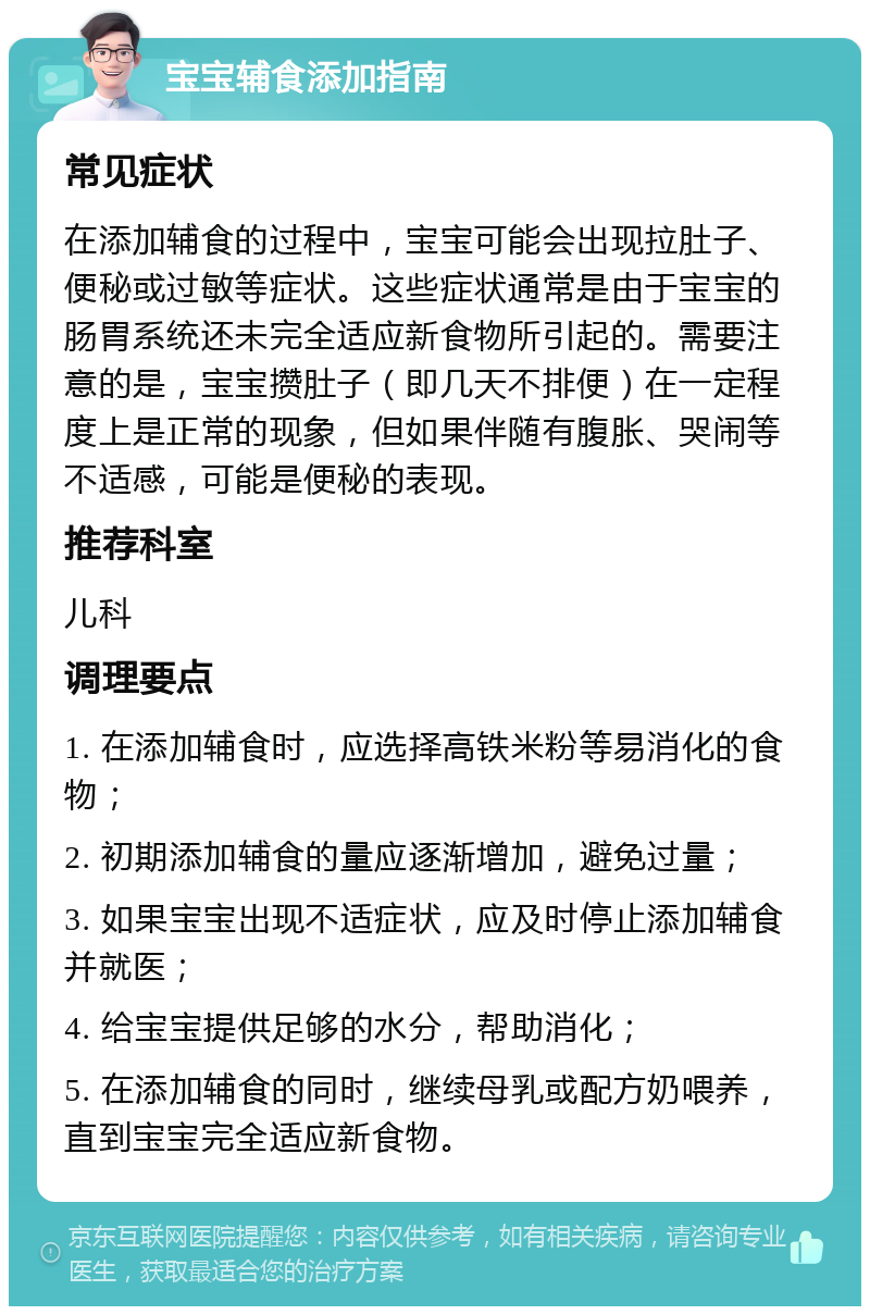 宝宝辅食添加指南 常见症状 在添加辅食的过程中，宝宝可能会出现拉肚子、便秘或过敏等症状。这些症状通常是由于宝宝的肠胃系统还未完全适应新食物所引起的。需要注意的是，宝宝攒肚子（即几天不排便）在一定程度上是正常的现象，但如果伴随有腹胀、哭闹等不适感，可能是便秘的表现。 推荐科室 儿科 调理要点 1. 在添加辅食时，应选择高铁米粉等易消化的食物； 2. 初期添加辅食的量应逐渐增加，避免过量； 3. 如果宝宝出现不适症状，应及时停止添加辅食并就医； 4. 给宝宝提供足够的水分，帮助消化； 5. 在添加辅食的同时，继续母乳或配方奶喂养，直到宝宝完全适应新食物。