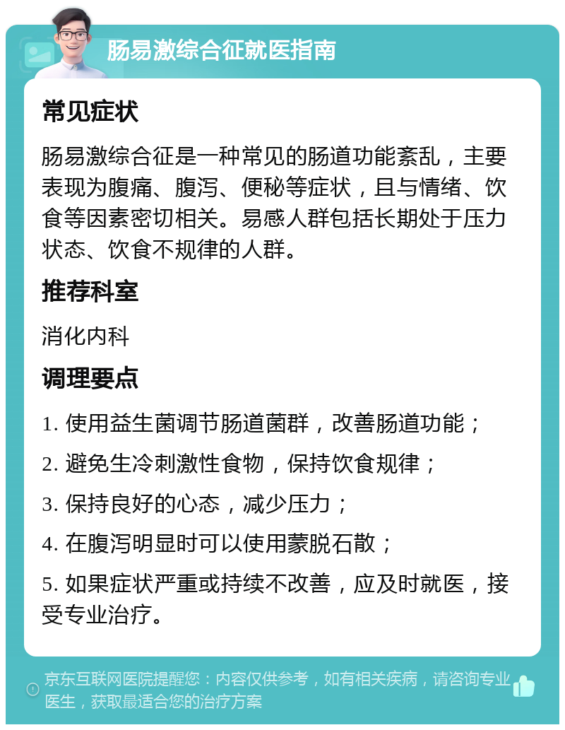 肠易激综合征就医指南 常见症状 肠易激综合征是一种常见的肠道功能紊乱，主要表现为腹痛、腹泻、便秘等症状，且与情绪、饮食等因素密切相关。易感人群包括长期处于压力状态、饮食不规律的人群。 推荐科室 消化内科 调理要点 1. 使用益生菌调节肠道菌群，改善肠道功能； 2. 避免生冷刺激性食物，保持饮食规律； 3. 保持良好的心态，减少压力； 4. 在腹泻明显时可以使用蒙脱石散； 5. 如果症状严重或持续不改善，应及时就医，接受专业治疗。