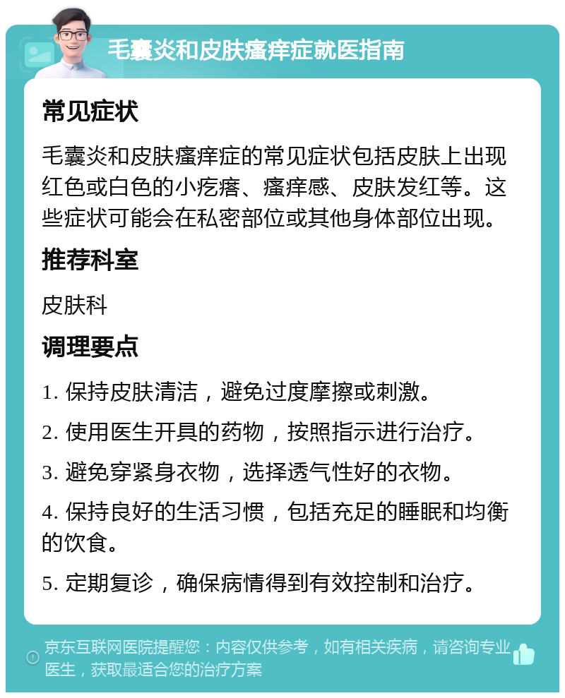 毛囊炎和皮肤瘙痒症就医指南 常见症状 毛囊炎和皮肤瘙痒症的常见症状包括皮肤上出现红色或白色的小疙瘩、瘙痒感、皮肤发红等。这些症状可能会在私密部位或其他身体部位出现。 推荐科室 皮肤科 调理要点 1. 保持皮肤清洁，避免过度摩擦或刺激。 2. 使用医生开具的药物，按照指示进行治疗。 3. 避免穿紧身衣物，选择透气性好的衣物。 4. 保持良好的生活习惯，包括充足的睡眠和均衡的饮食。 5. 定期复诊，确保病情得到有效控制和治疗。