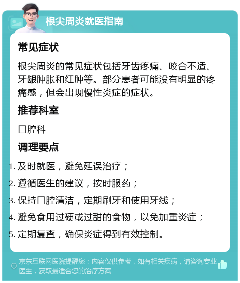 根尖周炎就医指南 常见症状 根尖周炎的常见症状包括牙齿疼痛、咬合不适、牙龈肿胀和红肿等。部分患者可能没有明显的疼痛感，但会出现慢性炎症的症状。 推荐科室 口腔科 调理要点 及时就医，避免延误治疗； 遵循医生的建议，按时服药； 保持口腔清洁，定期刷牙和使用牙线； 避免食用过硬或过甜的食物，以免加重炎症； 定期复查，确保炎症得到有效控制。