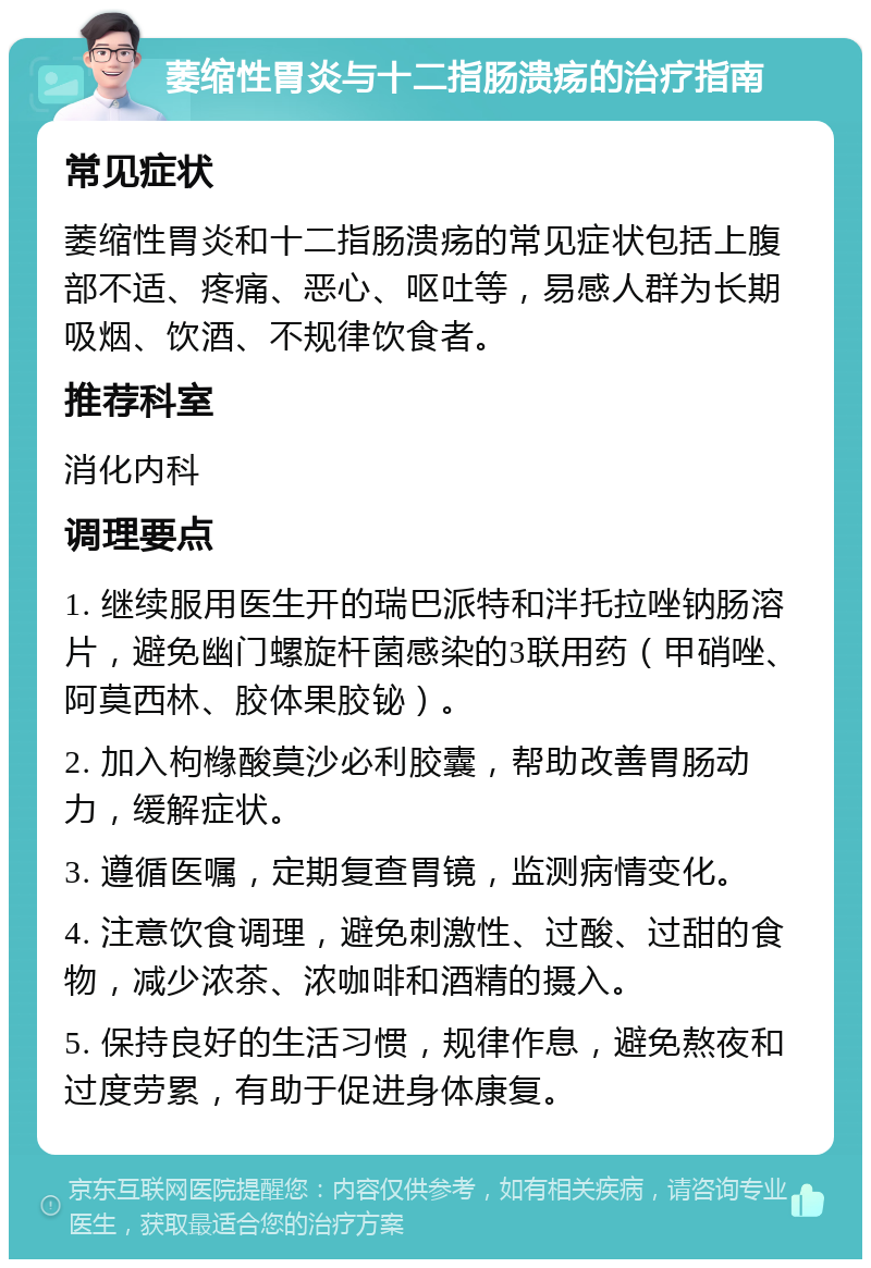 萎缩性胃炎与十二指肠溃疡的治疗指南 常见症状 萎缩性胃炎和十二指肠溃疡的常见症状包括上腹部不适、疼痛、恶心、呕吐等，易感人群为长期吸烟、饮酒、不规律饮食者。 推荐科室 消化内科 调理要点 1. 继续服用医生开的瑞巴派特和泮托拉唑钠肠溶片，避免幽门螺旋杆菌感染的3联用药（甲硝唑、阿莫西林、胶体果胶铋）。 2. 加入枸橼酸莫沙必利胶囊，帮助改善胃肠动力，缓解症状。 3. 遵循医嘱，定期复查胃镜，监测病情变化。 4. 注意饮食调理，避免刺激性、过酸、过甜的食物，减少浓茶、浓咖啡和酒精的摄入。 5. 保持良好的生活习惯，规律作息，避免熬夜和过度劳累，有助于促进身体康复。