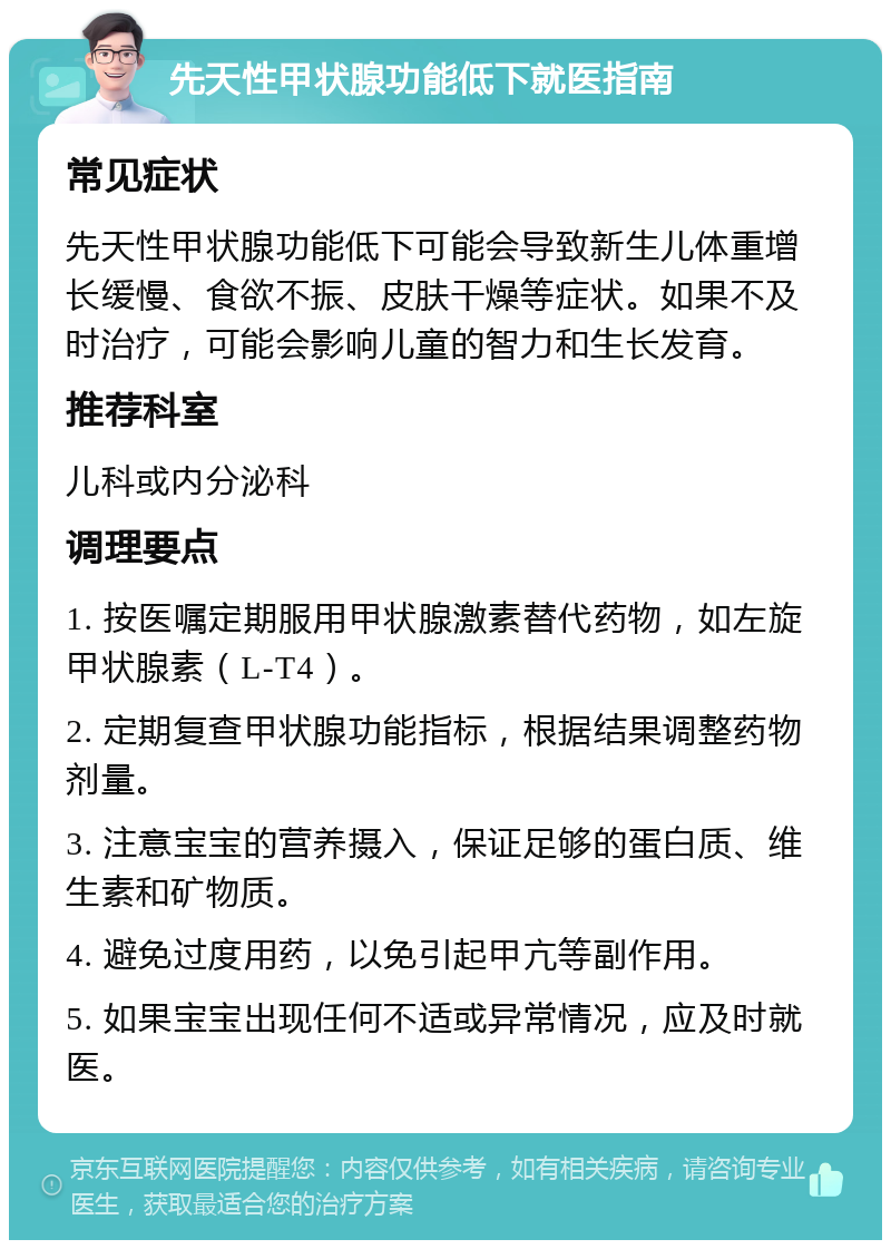 先天性甲状腺功能低下就医指南 常见症状 先天性甲状腺功能低下可能会导致新生儿体重增长缓慢、食欲不振、皮肤干燥等症状。如果不及时治疗，可能会影响儿童的智力和生长发育。 推荐科室 儿科或内分泌科 调理要点 1. 按医嘱定期服用甲状腺激素替代药物，如左旋甲状腺素（L-T4）。 2. 定期复查甲状腺功能指标，根据结果调整药物剂量。 3. 注意宝宝的营养摄入，保证足够的蛋白质、维生素和矿物质。 4. 避免过度用药，以免引起甲亢等副作用。 5. 如果宝宝出现任何不适或异常情况，应及时就医。