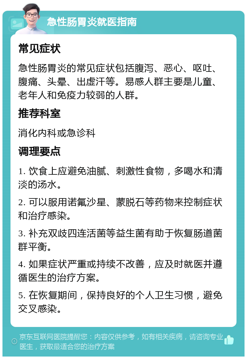 急性肠胃炎就医指南 常见症状 急性肠胃炎的常见症状包括腹泻、恶心、呕吐、腹痛、头晕、出虚汗等。易感人群主要是儿童、老年人和免疫力较弱的人群。 推荐科室 消化内科或急诊科 调理要点 1. 饮食上应避免油腻、刺激性食物，多喝水和清淡的汤水。 2. 可以服用诺氟沙星、蒙脱石等药物来控制症状和治疗感染。 3. 补充双歧四连活菌等益生菌有助于恢复肠道菌群平衡。 4. 如果症状严重或持续不改善，应及时就医并遵循医生的治疗方案。 5. 在恢复期间，保持良好的个人卫生习惯，避免交叉感染。