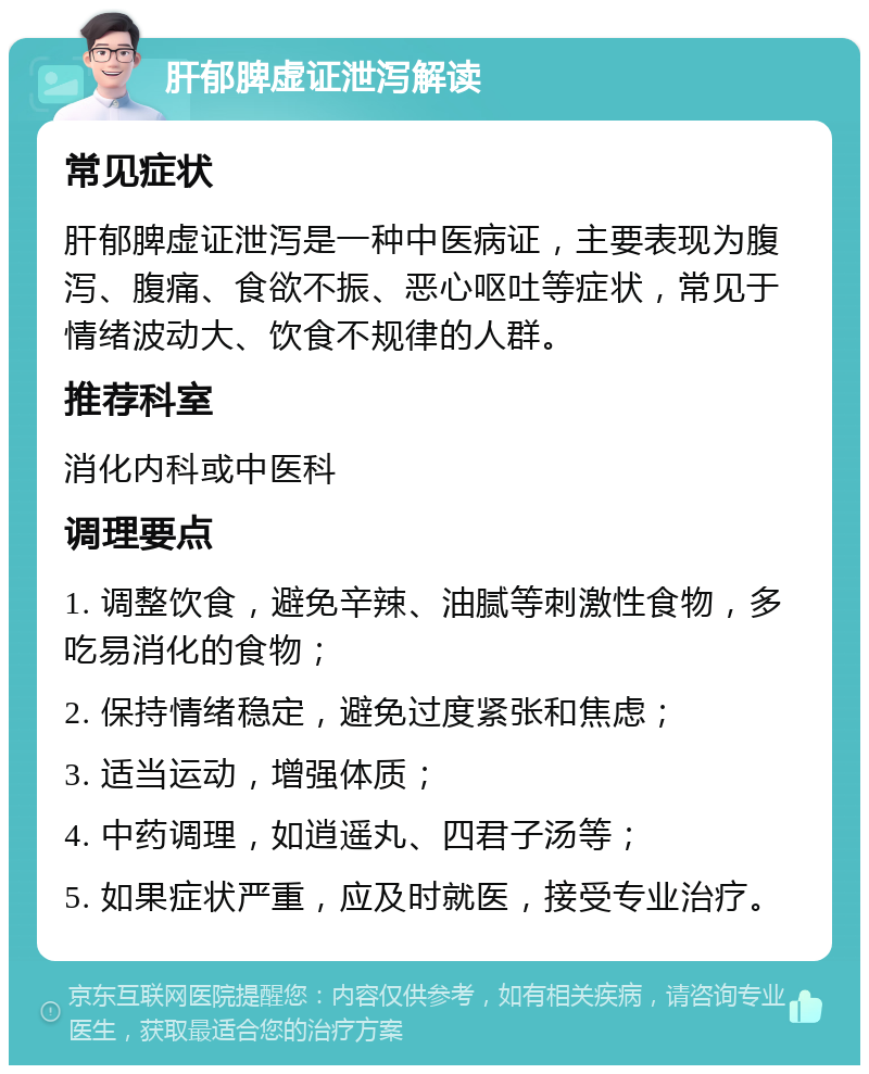 肝郁脾虚证泄泻解读 常见症状 肝郁脾虚证泄泻是一种中医病证，主要表现为腹泻、腹痛、食欲不振、恶心呕吐等症状，常见于情绪波动大、饮食不规律的人群。 推荐科室 消化内科或中医科 调理要点 1. 调整饮食，避免辛辣、油腻等刺激性食物，多吃易消化的食物； 2. 保持情绪稳定，避免过度紧张和焦虑； 3. 适当运动，增强体质； 4. 中药调理，如逍遥丸、四君子汤等； 5. 如果症状严重，应及时就医，接受专业治疗。