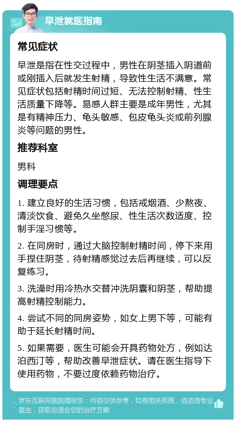 早泄就医指南 常见症状 早泄是指在性交过程中，男性在阴茎插入阴道前或刚插入后就发生射精，导致性生活不满意。常见症状包括射精时间过短、无法控制射精、性生活质量下降等。易感人群主要是成年男性，尤其是有精神压力、龟头敏感、包皮龟头炎或前列腺炎等问题的男性。 推荐科室 男科 调理要点 1. 建立良好的生活习惯，包括戒烟酒、少熬夜、清淡饮食、避免久坐憋尿、性生活次数适度、控制手淫习惯等。 2. 在同房时，通过大脑控制射精时间，停下来用手捏住阴茎，待射精感觉过去后再继续，可以反复练习。 3. 洗澡时用冷热水交替冲洗阴囊和阴茎，帮助提高射精控制能力。 4. 尝试不同的同房姿势，如女上男下等，可能有助于延长射精时间。 5. 如果需要，医生可能会开具药物处方，例如达泊西汀等，帮助改善早泄症状。请在医生指导下使用药物，不要过度依赖药物治疗。