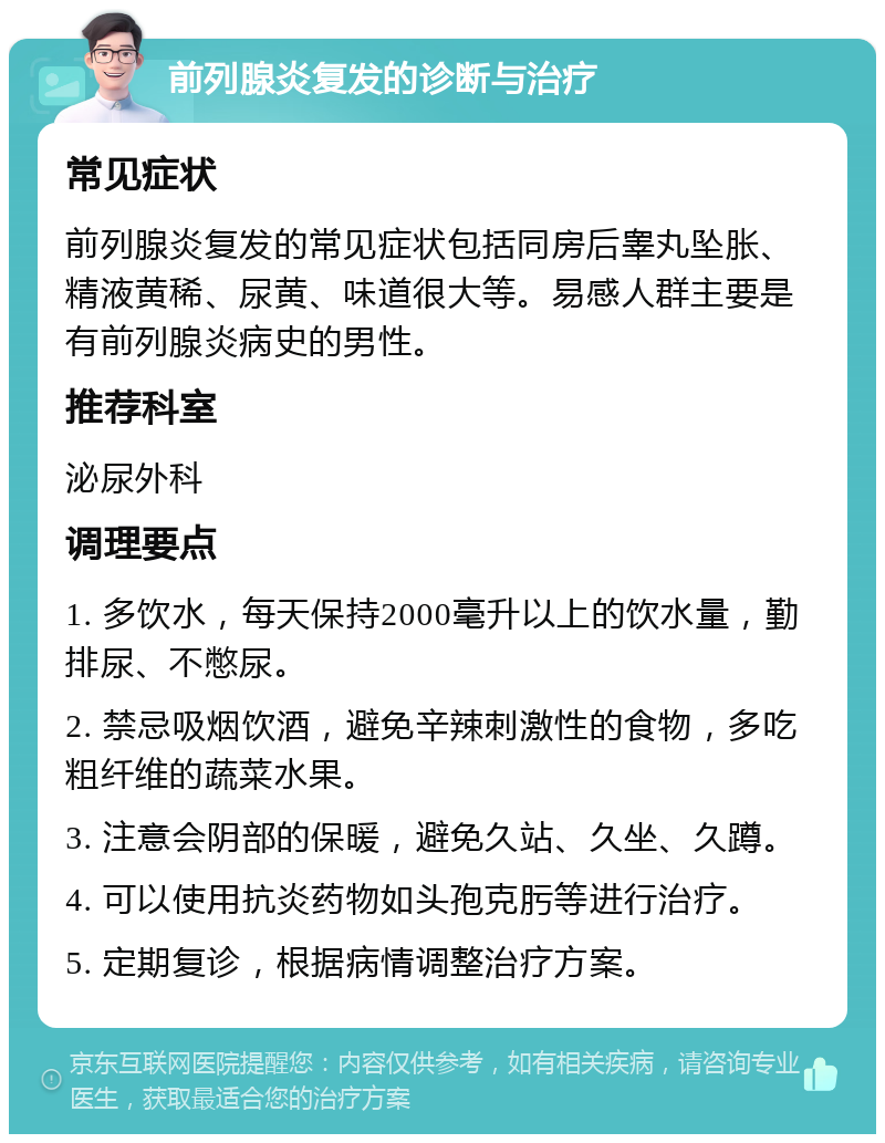 前列腺炎复发的诊断与治疗 常见症状 前列腺炎复发的常见症状包括同房后睾丸坠胀、精液黄稀、尿黄、味道很大等。易感人群主要是有前列腺炎病史的男性。 推荐科室 泌尿外科 调理要点 1. 多饮水，每天保持2000毫升以上的饮水量，勤排尿、不憋尿。 2. 禁忌吸烟饮酒，避免辛辣刺激性的食物，多吃粗纤维的蔬菜水果。 3. 注意会阴部的保暖，避免久站、久坐、久蹲。 4. 可以使用抗炎药物如头孢克肟等进行治疗。 5. 定期复诊，根据病情调整治疗方案。