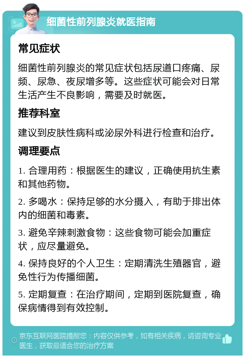 细菌性前列腺炎就医指南 常见症状 细菌性前列腺炎的常见症状包括尿道口疼痛、尿频、尿急、夜尿增多等。这些症状可能会对日常生活产生不良影响，需要及时就医。 推荐科室 建议到皮肤性病科或泌尿外科进行检查和治疗。 调理要点 1. 合理用药：根据医生的建议，正确使用抗生素和其他药物。 2. 多喝水：保持足够的水分摄入，有助于排出体内的细菌和毒素。 3. 避免辛辣刺激食物：这些食物可能会加重症状，应尽量避免。 4. 保持良好的个人卫生：定期清洗生殖器官，避免性行为传播细菌。 5. 定期复查：在治疗期间，定期到医院复查，确保病情得到有效控制。